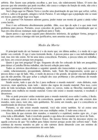 arbítrio. Eles fazem suas próprias escolhas e, por isso, são relativamente felizes. O resto das
pessoas que não entendeu que pode escolher, não causa o colapso da função de onda, não cria o
que quer e permanece infeliz ad aeternum.
Você chega aqui no Planeta Terra e recebe uma doutrinação de que tem que sofrer, sofrer,
sofrer e, sabe-se lá quando, atingirá o tal do Paraíso. É um milagre que a população não se mate
em massa, para atingir logo esse lugar.
E as guerras? Os humanos adoram guerra, poder matar um monte de gente e ainda voltar
como heróis.
Esse é um sofrimento absolutamente perdido. Aliás, esse tipo de ação é o que mais trará
problema para pessoa. Portanto, esses conceitos de guerra, de qualquer racionalização que se
faça em cima dessas matanças nada significam para o Todo.
Quem pensa e age assim seguirá para dimensões inferiores, de qualquer forma, porque o
ódio que tem contra o inimigo não tem justificativa, nem ameniza sua culpa.
Medo da Morte
O principal medo do ser humano é o da morte que, em última análise, é o medo de o ego
perder seu controle. O ego é uma tremenda ilusão. A pessoa pensa que a sua individualidade é
real, mas isto não existe. Só há uma única consciência. Portanto, a pessoa reluta em trabalhar,
em fazer, em crescer porque tem preguiça.
Quem é que tem preguiça? O ego. Enquanto ele não for colocado de lado um pouquinho,
para deixar a Centelha Divina trabalhar, não haverá solução para nada.
Todos os místicos descobriram o seguinte: quando eles transcendem o ego, tudo acontece
– saúde, relacionamento, prosperidade, dinheiro, tudo. Tudo flui magicamente, assim que a
pessoa deixa o ego de lado. Mas, o medo da pessoa é tão grande, de perder sua individualidade
que ela não permite. Ela quer achar a solução dos seus problemas e dos problemas do mundo
dentro do paradigma material.
Sendo assim, tudo o que ela faz é para melhorar o mundo material – mais dinheiro, mais
recursos, mais aparência, mais tudo – dentro das regras do mundo material. Para isso, corre
atrás de toda tecnologia, toda metodologia, todos os cursos, todas as filosofias materiais que
prometam uma melhora no mundo material. Como não existe o mundo material, o resultado é
desastroso.
Não se pode procurar saídas materiais para o mundo material; essa saída é sonho, é ilusão.
A única saída que existe é através da consciência, quando se entende que não existem dois
mundos, nem cinco, nem oito, nem quinhentos. Só existe um mundo, que é a consciência se
manifestando de diversas formas.
Portanto, se não existe mundo material, você não existe também. Se só existe uma
consciência, semelhante a um oceano com suas múltiplas ondas. É tudo uma coisa só.
Essa ideia de que existem dois mundos, o material e o espiritual, muitos egos etc., é que
criou toda a dificuldade. Tudo é resolvido quando o ego deixa de comandar em favor do Todo.
Não há morte senão do invólucro físico. Da mesma forma não há descanso eterno ou
aquela conversa de que “foi melhor para fulano morrer porque assim não sofrerá mais”. Tudo
continua da mesma maneira ou pior se não sairmos desta dimensão com um mínimo de
consciência sobre o que encontraremos do outro lado.
Medo da Escassez
 