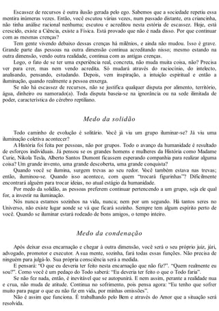 Escassez de recursos é outra ilusão gerada pelo ego. Sabemos que a sociedade repetiu essa
mentira inúmeras vezes. Então, você escutou várias vezes, num passado distante, era criancinha,
não tinha análise racional nenhuma; escutou e acreditou nesta estória de escassez. Hoje, está
crescido, existe a Ciência, existe a Física. Está provado que não é nada disso. Por que continuar
com as mesmas crenças?
Tem gente vivendo debaixo dessas crenças há milênios, e ainda não mudou. Isso é grave.
Grande parte das pessoas na outra dimensão continua acreditando nisso; mesmo estando na
outra dimensão, vendo outra realidade, continua com as antigas crenças.
Logo, o fato de se ter uma experiência real, concreta, não muda muita coisa, não? Precisa
ver para crer, mas nem vendo acredita. Só mudará através do raciocínio, do intelecto,
analisando, pensando, estudando. Depois, vem inspiração, a intuição espiritual e então a
iluminação, quando realmente a pessoa enxerga.
Se não há escassez de recursos, não se justifica qualquer disputa por alimento, território,
água, dinheiro ou namorado(a). Toda disputa baseia-se na ignorância ou na sede ilimitada de
poder, característica do cérebro reptiliano.
Medo da solidão
Todo caminho de evolução é solitário. Você já viu um grupo iluminar-se? Já viu uma
iluminação coletiva acontecer?
A História foi feita por pessoas, não por grupos. Todo o avanço da humanidade é resultado
de esforços individuais. Já pensou se os grandes homens e mulheres da História como Madame
Curie, Nikola Tesla, Alberto Santos Dumont ficassem esperando companhia para realizar alguma
coisa? Um grande invento, uma grande descoberta, uma grande conquista?
Quando você se ilumina, surgem trevas ao seu redor. Você também estava nas trevas;
então, iluminou-se. Quando isso acontece, com quem “trocará figurinhas”? Dificilmente
encontrará alguém para trocar ideias, no atual estágio da humanidade.
Por medo da solidão, as pessoas preferem continuar pertencendo a um grupo, seja ele qual
for, a investir na iluminação.
Nós nunca estamos sozinhos na vida, nunca; nem por um segundo. Há tantos seres no
Universo, não existe lugar aonde se vá que ficará sozinho. Sempre tem algum espírito perto de
você. Quando se iluminar estará rodeado de bons amigos, o tempo inteiro.
Medo da condenação
Após deixar essa encarnação e chegar à outra dimensão, você será o seu próprio juiz, júri,
advogado, promotor e executor. A sua mente, sozinha, fará todas essas funções. Não precisa de
ninguém para julgá-lo. Sua própria consciência será a medida.
E pensará: “O que eu deveria ter feito nesta encarnação que não fiz?”. “Quem realmente eu
sou?”. Como você é um pedaço do Todo saberá: “Eu deveria ter feito o que o Todo faria”.
Se não fez nada, então, é inevitável que se autopunirá. E nem assim, perante a realidade nua
e crua, não muda de atitude. Continua no sofrimento, pois pensa agora: “Eu tenho que sofrer
muito para pagar o que eu não fiz em vida, por minhas omissões”.
Não é assim que funciona. É trabalhando pelo Bem e através do Amor que a situação será
resolvida.
 