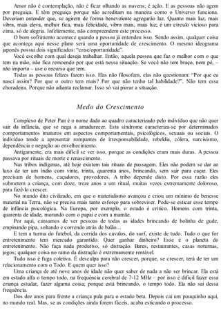 Amor não é contemplação, não é ficar olhando as nuvens; é ação. E as pessoas não agem
por preguiça. E têm preguiça porque não acreditam na maneira como o Universo funciona.
Deveriam entender que, se agirem de forma benevolente agregarão luz. Quanto mais luz, mais
vibra, mais eleva, melhor fica, mais felicidade, vibra mais, mais luz; é um círculo vicioso para
cima, só de alegria. Infelizmente, não compreendem este processo.
O bom sofrimento acontece quando a pessoa já entendeu isso. Sendo assim, qualquer coisa
que aconteça aqui nesse plano será uma oportunidade de crescimento. O mesmo ideograma
japonês possui dois significados: “crise/oportunidade”.
Você escolhe com qual deseja trabalhar. Então, aquela pessoa que faz o melhor com o que
tem na mão, não fica remoendo por que está nessa situação. Se você não tem braço, nem pé, –
não importa – use o recurso que tem.
Todas as pessoas felizes fazem isso. Elas não filosofam, elas não questionam: “Por que eu
nasci assim? Por que o outro tem mais? Por que não tenho tal habilidade?”. Não tem essa
choradeira. Porque não adianta reclamar. Isso só vai piorar a situação.
Medo do Crescimento
Complexo de Peter Pan é o nome dado ao quadro caracterizado pelo indivíduo que não quer
sair da infância, que se nega a amadurecer. Esta síndrome caracteriza-se por determinados
comportamentos imaturos em aspectos comportamentais, psicológicos, sexuais ou sociais. O
indivíduo tende a apresentar rompantes de irresponsabilidade, rebeldia, cólera, narcisismo,
dependência e negação ao envelhecimento.
Antigamente, era mais difícil se ver isso, porque as condições eram mais duras. A pessoa
passava por rituais de morte e renascimento.
Nas tribos indígenas, até hoje existem tais rituais de passagem. Eles não podem se dar ao
luxo de ter um índio com vinte, trinta, quarenta anos, brincando, sem sair para caçar. Eles
precisam de homens, caçadores, provedores. A tribo depende disto. Por essa razão eles
submetem a criança, com doze, treze anos a um ritual, muitas vezes extremamente doloroso,
para fazê-lo crescer.
No mundo dito civilizado, em que o materialismo avançou e criou um mínimo de benesse
material na Terra, não se precisa mais tanto esforço para sobreviver. Pode-se esticar esse tempo
de infância psicológica. Na Europa, por exemplo, o estado é crítico. Homens com trinta,
quarenta de idade, morando com o papai e com a mamãe.
Por aqui, cansamos de ver pessoas de todas as idades brincando de bolinha de gude,
empinando pipa, soltando e correndo atrás de balão...
E tem a turma do futebol, da corrida dos cavalos, do surf, existe de tudo. Tudo o que for
entretenimento tem mercado garantido. Quer ganhar dinheiro? Esse é o planeta do
entretenimento. Não faça nada produtivo, só distração. Bares, restaurantes, casas noturnas,
jogos; qualquer coisa no ramo da distração é extremamente rentável.
Tudo isso é fuga coletiva. É desculpa para não crescer, porque, se crescer, terá de ter um
relacionamento com o Todo. E quem quer isso?
Uma criança de até nove anos de idade não quer saber de nada a não ser brincar. Ela está
em estado alfa o tempo todo, na frequência cerebral de 7-12 MHz – por isso é difícil fazer essa
criança estudar, fazer alguma coisa; porque está brincando, o tempo todo. Ela não sai dessa
frequência.
Dos dez anos para frente a criança pula para o estado beta. Depois cai um pouquinho aqui,
no mundo real. Mas, se as condições ainda forem fáceis, acaba esticando o processo.
 