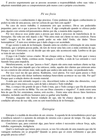 É preciso urgentemente que as pessoas assumam a responsabilidade sobre suas vidas e
adquiram maturidade para se comprometerem pelo menos com o próprio crescimento.
Pé no freio
No Universo o conhecimento é algo precioso. Como podemos dar algum conhecimento (e
poder) na mão de uma pessoa, sem ter certeza do que fará com aquilo?
No caso do nosso trabalho, é exatamente isto que acontece. Dá-se um poderzinho
pequenino, para ver o que a pessoa faz com isso. É algo complicado quando se oferece poder
para alguém com setenta mil pensamentos diários por dia, a maioria deles negativos.
Por isso dosa-se esse poder para a pessoa que inicia o processo de transferência de in-
formações. Ela volta um mês depois e diz: “Não entra mais um cliente no meu comércio. Parou
tudo”. Imagina se for dado um grande poder na mão dela? Então, são dadas “doses
homeopáticas”. E nem esse mínimo que é dado chega a ser assimilado.
O ego resiste à onda de in-formação. Quando entra no cérebro a informação de uma mente
iluminada, que a própria pessoa pediu, ela tem de travar uma luta com a onda contrária do ego.
Porque o ego é fortíssimo; se ele decidir que não quer, não acontecerá nada. Lembre-se de que
se trata de um cocriador.
O jogo é de Criador versus criador. Há um choque entre as forças. Você não quer e nunca
será forçado a nada. Então, continua assim. Imagina o conflito, a onda de Luz entrando e você
fazendo força para impedi-la.
Metaforicamente, se diz que “puxou o freio”, depois não entra mais nenhum cliente na loja.
Ao pisar no freio para impedir que a luz entrasse, então, aqueles dez clientes que entravam antes
no seu comércio não entram mais; tudo aquilo que andava não anda mais; vai paralisando tudo.
Por isso você me diz que piorou. Realmente, você piorou. Foi você quem puxou o freio
com toda força para não deixar nenhuma mudança benevolente acontecer na sua vida. Por quê?
Porque quer a solução dentro do mundo material.
A onda que está entrando rasgará o véu, descortinará todos os lados das dimensões, você
perceberá que é uma única coisa, sairá de lado e deixará o Todo trabalhar.
Mas, a crença é tão grande de que o Todo é mau, que o Todo castiga e que Ele dá porretada
na cabeça – está escrito na Bíblia: “Eu sou um Deus ciumento e vingativo”. E ainda existe uma
lista do que Ele fez: exterminou, matou; está escrito... Existe uma série desses fatos históricos
relatados, incluindo sacrifícios humanos para se ganhar uma batalha.
Portanto, enquanto não houver rendição do ego, não há chance alguma de mudar as
condições adversas de sua vida, com ou sem transferência de in-formação..
Entropia
Entropia é a medida de desordem de um sistema. Asegunda lei da termodinâmica prevê que
a tendência natural é o aumento da entropia do sistema com o passar do tempo. Ou seja, mais
desordem com o passar do tempo.
Concluímos que, para construir algo, para haver ordem é necessário colocar força, ação,
trabalho, organização, inteligência.
Qual é a motivação que temos para crescer, se nos foi colocado de uma maneira que não há
vantagem nenhuma em se progredir? Quando se pensa que só existe sofrimento e que para
progredir precisa sofrer?
 