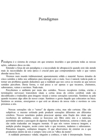 Paradigmas
Paradigma é o sistema de crenças em que estamos inseridos e que permeia todas as nossas
ações, saibamos disso ou não.
Entender a força de um paradigma e a necessidade de ultrapassá-lo quando este não atende
mais às necessidades de uma época é crucial para que compreendamos tudo o que vamos
abordar nesse livro.
Vivemos num mundo tridimensional, aparentemente sólido e material. Somos dotados de
cinco sentidos e deles nos utilizamos para interagir com o meio. Isso é natural, todavia pode se
tornar um problema quando deduzimos que a realidade que nos cerca se resume ao que nossos
sentidos percebem. Desta forma, o real passa a ser apenas o que tocamos, cheiramos,
saboreamos, vemos e ouvimos. Nada mais.
Percebemos o ambiente por meio dos sentidos. Nossos receptores (retina, cóclea e
terminações nervosas) transmitem sinais a certas áreas do córtex cerebral, onde são
decodificados e traduzidos para imagens visuais e outras sensações sensoriais. Sentimos na pele
quando tocamos algo além do nosso corpo. Sentimos o gosto daquilo que colocamos na boca.
Sentimos os aromas, enxergamos o que está ao alcance da nossa visão e ouvimos os sons
próximos a nós.
Nossas sensações são o “senso” de alguma coisa, mas não certezas. Elas são
subjetivas: o mesmo estímulo pode produzir sensações diferentes em diferentes
cérebros. Nossos neurônios podem processar apenas uma fração dos sinais que
recebemos do ambiente, como se houvesse um filtro entre nós e a natureza,
permitindo apenas a passagem de algumas frequências luminosas, sonoras e táteis, que
são então traduzidas em imagens mentais. O que nós vemos torna-se imagem; a
audição produz imagens, assim como tudo o que tocamos, inalamos e saboreamos.
Pensamos imagens, sonhamos imagens. O que absorvemos do exterior ou o que
produzimos dentro de nós é sempre visto com os “olhos da mente”.
A realidade permanece velada; ninguém a conhece, e tudo é interpretação. Somos
 