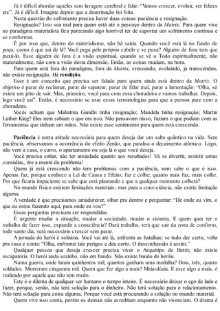 Já é difícil abordar aqueles sem lavagem cerebral e falar: “Vamos crescer, evoluir, ser felizes
etc”. Já é difícil. Imagine depois que a doutrinação foi feita.
Nesta questão do sofrimento precisa haver duas coisas: paciência e resignação.
Resignação? Isso soa mal para quem está até o pescoço dentro da Matrix. Para quem vive
no paradigma materialista fica parecendo algo horrível ter de suportar um sofrimento contínuo e
se conformar.
É por isso que, dentro do materialismo, não há saída. Quando você está lá no fundo do
poço, como é que sai de lá? Você pega pelo próprio cabelo e se puxa? Alguém de fora tem que
puxá-lo. Esse alguém de fora é a visão espiritual, quando se vê o Todo espiritualmente, não
materialmente, não com a visão desta dimensão. Então, as coisas mudam, na hora.
Para quem está fora do paradigma, fora da Matrix, crescendo, evoluindo, já transcendeu,
não existe resignação. Há rendição.
Esse é um conceito que precisa ser falado para quem ainda está dentro da Matrix. O
objetivo é parar de reclamar, parar de sapatear, parar de falar mal, parar a lamentação: “Olha, só
existe um jeito de sair. Mas, primeiro, você para com essa choradeira e vamos trabalhar. Depois,
logo você sai”. Então, é necessário se usar essas terminologias para que a pessoa pare com a
choradeira.
Vocês acham que Mahatma Gandhi tinha resignação; Mandela tinha resignação; Martin
Luther King? Eles nem sabiam o que era isso. Não pensavam nisso, faziam o que podiam com as
ferramentas que tinham em mãos. Não existe esse sentimento para quem está crescendo.
Paciência é outra atitude necessária para quem deseja dar um salto quântico na vida. Sem
paciência, observamos a ocorrência do efeito Zenão, que paralisa o decaimento atômico. Logo,
não vem a casa, o carro, o apartamento ou seja lá o que você deseja.
Você precisa soltar, não ter ansiedade quanto aos resultados! Vá se divertir, assistir umas
comédias, tire a mente do problema!
Quem já está crescendo não tem problemas com a paciência, nem sabe o que é isso.
Apenas faz, porque conhece a Lei de Causa e Efeito; faz e colhe; quanto mais faz, mais colhe.
Por que ficaria impaciente se sabe que está plantando e que a qualquer momento colherá?
No mundo físico existem limitações materiais; mas para a cons-ciência, não existe limitação
alguma.
A verdade é que precisamos amadurecer, olhar pra dentro e perguntar: “De onde eu vim, o
que eu estou fazendo aqui, para onde eu vou?”
Essas perguntas precisam ser respondidas.
É urgente mudar a situação, mudar a sociedade, mudar o sistema. E quem quer ter o
trabalho de fazer isso, expandir a consciência? Dará trabalho, terá que sair da zona de conforto,
todo santo dia, será necessário crescer sem parar.
A jornada do herói é solitária. Você vai até lá, enfrenta as batalhas; se tudo der certo, volta
pra casa e conta: “Olha, enfrentei tais perigos e deu certo. O desconhecido é assim.”
Qualquer pessoa que deseja crescer precisa viver o Arquétipo do Herói; não existe
escapatória. O herói anda sozinho, não em bando. Não existe bando de heróis.
Numa guerra, onde lutam quinhentos mil, quantos ganham uma medalha? Dois, três, quatro
soldados. Morreram cinquenta mil. Quem que fez algo a mais? Meia-dúzia. E esse algo a mais, é
realizado por aquele que não tem medo.
Este é o dilema de qualquer ser humano o tempo inteiro. É necessário deixar o ego de lado e
fazer, porque, senão, não terá solução para o dinheiro. Não terá solução para o relacionamento.
Não terá solução para coisa alguma. Porque você está procurando a solução no mundo material.
Quem vive isso conta, porém os demais não acreditam enquanto não vivenciam. O drama é
 