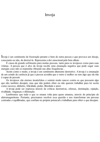 Inveja
Inveja é um sentimento de frustração perante o bem de outra pessoa e que provoca um desejo,
consciente ou não, de destruí-lo. Representa a dor emocional pelo bem alheio.
É causa de grande sofrimento para muitas pessoas, tanto para os invejosos como para suas
vítimas. A pessoa que é alvo da inveja recebe uma emanação negativa que pode sugar suas
energias caso não se mantenha vibrando nas altas frequências .
Assim como o medo, a inveja é um sentimento altamente destrutivo. A inveja é a emanação
de um estado de carência já que a pessoa acredita que o outro é melhor ou tem algo que ela não
é capaz de possuir.
Os invejosos são eternos insatisfeitos e sentem muito rancor contra os que possuem algo
que eles também desejam, mas que não podem obter ou não querem trabalhar para ter assim
como sucesso, dinheiro, felicidade, poder, liberdade e amor.
A inveja pode ser expressa através de críticas destrutivas, ofensas, dominação, rejeição,
rivalidade, vinganças e difamação.
Lembremos que tudo o que se emana volta para quem emanou, através do princípio do
eletromagnetismo. Portanto, precisamos resolver essa questão e nos transformar em pessoas
centradas e equilibradas, que confiam no próprio potencial e trabalham para obter o que desejam.
 