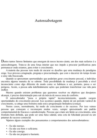 Autossabotagem
Dentre tantos fatores limitantes que emergem de nosso incons-ciente, um dos mais nefastos é a
autossabotagem. Trata-se de uma força interior que nos impele a procurar justificativas para
permanecer onde estamos, para evitar o crescimento.
A maioria das pessoas tem medo de encarar os desafios que uma mudança de paradigma
exige. Isso provoca estagnação, preguiça e procrastinação, que com o decorrer do tempo levam
a uma vida fracassada.
Quando se apresentam oportunidades que poderiam gerar crescimento pessoal, o indivíduo
encontra alguma maneira de se sabotar. Toda possibilidade de mudança é percebida a nível
inconsciente como algo diferente do modo como se habituou a ser, portanto, passa a ser
perigosa. Assim, a pessoa adia indefinidamente ações que poderiam transformar sua vida para
melhor.
Mesmo quando existem problemas que queremos resolver ou objetivos que desejamos
alcançar, é preciso determinação para sair da inércia de nossa zona de conforto.
O autossabotador “puxa o próprio tapete” inconscientemente, quando surgem
oportunidades de crescimento pessoal. Isso acontece quando, depois de um período variável de
crescimento, se atinge uma fronteira onde está a programação limitadora (crença).
Nestes casos, normalmente, há medo do crescimento e do sucesso. Por isso vemos
pessoas que começam e recomeçam muitas vezes, sempre apresentando um padrão
comportamental de fracasso e autodestruição. Pessoas que criam um limite ao crescimento, uma
fronteira bem definida, que pode ser uma faixa salarial, uma cota de felicidade pessoal ou um
patamar de sucesso comercial.
Vejamos alguns exemplos dos pensamentos e comportamentos dos autossabotadores:
• – Eu não mereço.
• – Eu não sou bom o suficiente.
• – Eu não consigo.
• – Eu não me preparei o bastante.
 