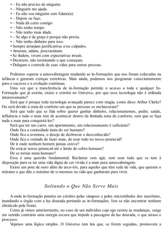 • – Eu não preciso de ninguém.
• – Ninguém me ajuda.
• – Eu não sou ninguém sem fulano(a).
• – Depois eu faço.
• – Nada dá certo comigo.
• – Não tenho tempo.
• – Não tenho mais idade.
• – Se algo é de graça é porque não presta.
• – Não tenho dinheiro para isso.
• Sempre arranjam justificativas e/ou culpados.
• Atrasam, adiam, procrastinam.
• Se iludem, vivem com expectativas irreais.
• Desistem, não terminando o que começam.
• Delegam o controle de suas vidas para outras pessoas.
Podemos superar a autossabotagem mudando as in-formações que nos foram colocadas na
infância e geraram crenças restritivas. Mais ainda, podemos nos programar conscientemente
para o sucesso e a evolução contínuas.
Uma vez que a transferência de in-formação permite o acesso a toda e qualquer In-
Formação que já existiu, existe e existirá no Universo, por que essa tecnologia não é utilizada
intensivamente?
Será que é porque toda tecnologia avançada parece com magia, como disse Arthur Clarke?
Ou será devido à zona de conforto em que as pessoas se enclausuram?
Será que tudo que se fala sobre querer ganhar dinheiro, relacionamentos, poder, saúde,
influência e tudo o mais tem de acontecer dentro da limitada zona de conforto, sem que se faça
nada a mais para conquistá-los?
Será que ter um carro, um apartamento, um relacionamento é suficiente?
Onde fica a curiosidade inata do ser humano?
Onde fica a aventura, o desejo de desbravar o desconhecido?
Onde fica a vontade de fazer mais, de usar todo no nosso potencial?
De ir onde nenhum homem jamais esteve?
De esticar nosso potencial até o limite do sobre-humano?
De se tornar meta-humano?
Essa é uma questão fundamental. Reclamar sem agir, sem usar tudo que se tem à
disposição para se ter uma vida digna de ser vivida é a mais pura autossabotagem.
Existe um pote de ouro além do arco-íris, para aqueles que têm sede de vida, que querem o
máximo e que dão o máximo de si mesmos na vida que ganharam para viver.
Soltando o Que Não Serve Mais
A onda in-formação penetra no cérebro pelas sinapses e pelos microtúbulos dos neurônios,
inundando o órgão com a luz dourada portando as in-formações. Isto se não encontrar nenhum
obstáculo pela frente.
Como já vimos anteriormente, no caso de um indivíduo cujo ego resiste às mudanças, surge
em sentido contrário uma energia escura que impede a passagem da luz dourada, o que atrasa o
processo.
Vejamos uma lógica simples. O Universo tem leis que, se forem seguidas, promovem a
 
