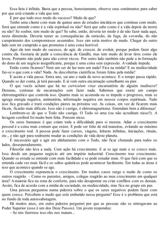 Essa lista é infinita. Basta que a pessoa, honestamente, observe seus sentimentos para saber
por que está criando a vida que tem.
E por que todo esse medo do sucesso? Medo de que?
Tenho uma cliente com mais de quinze anos de estudos iniciáticos que continua com medo.
Será que entende como é a vida espiritual ou não? Será que sabe como é a vida depois da morte
ou não? Se souber, tem medo de que? Se sabe, então, deveria ter medo é de não fazer nada aqui,
nesta dimensão. Deveria temer as consequências da omissão, da fuga, da covardia, do não
cumprimento dos compromissos assumidos. Isso sim seria motivo de medo. Chegar do outro
lado sem ter cumprido o que prometeu é uma coisa horrível.
Aqui ela tem medo do sucesso, de agir, de crescer, de evoluir, porque podem fazer algo
contra ela. Gostaria de pedir a consciência de Gandhi, mas tem medo de levar tiros como ele
levou. Portanto não pede para não correr riscos. Por outro lado também não pede a in-formação
do dono de um negócio insignificante, porque é uma coisa sem expressão. Avaidade impede.
Então como ficamos? Nem um ser de luz nem um nada? Fica na média? E na mediocridade
faz-se o que com a vida? Nada. As descobertas científicas foram feitas pela média?
E assim a vida passa. Entra ano, sai ano e nada de novo acontece. E o tempo passa rápido.
Quando se der conta, já terá passado. E ai vem outra encarnação semelhante ou pior.
O que vocês acham que há no curriculum vitae encarnatório de alguém medíocre?
Dezenas, centenas de encarnações sem fazer nada. Sabemos que existe um campo
eletromagnético que controla isso. Quanto mais se acomoda ou se impede o progresso, mais se
agrega energia negativa, antimatéria, informação negativa em nossos corpos espirituais. Tudo
isso fica gravado e trará condições piores na próxima vez. As coisas, em vez de ficarem mais
fáceis, ficarão mais difíceis. Isso não é castigo, é eletromagnetismo. Entendam bem a diferença!
Lembrem-se de que o Todo não castiga. O Todo só ama (ou não acreditam nisso?). A
lavagem cerebral foi muito bem feita. Pensem nisso.
Os seres humanos é que criam toda a dificuldade para si mesma. Adiar o crescimento
pessoal é a coisa mais comum que existe. E pode ser feito de mil maneiras, evitando ao máximo
o crescimento real. A pessoa pode fazer cursos, viagens, leituras infinitas, iniciações, rituais,
etc., e não agir para realmente mudar as condições de vida deste planeta.
É necessário agir e agir em alinhamento com o Todo, não ficar chutando para todos os
lados, desesperadamente.
Filosofar não leva a nada. Com ação há crescimento. E ai se age mais e se cresce mais.
Isso desde um pequeno negócio até um império industrial. Crescimento traz crescimento.
Quando se estuda se entende com mais facilidade e se pode estudar mais. O que fará com que se
entenda cada vez mais fácil e os saltos quânticos pode acontecer facilmente. Em todas as áreas é
isso que acontece quando se age.
O crescimento exponencia o crescimento. Em muitos casos surge o medo de como os
outros reagirão. – Como os parentes, amigos, colegas reagirão ao meu crescimento em qualquer
área? A maioria fica na zona de conforto, para não desapontar ou criar conflitos com os demais.
Assim, fica de acordo com a média da sociedade, na mediocridade, mas fica no grupo em paz.
Uma pessoa perguntou numa palestra sobre o que os seres negativos podem fazer com
quem cresce. Percebem o medo que está embutido nessa pergunta? Esse é o problema que está
no fundo de toda autossabotagem.
Há muitos anos, em outra palestra perguntei por que as pessoas não se entregavam ao
Poder Superior (esse é um dos Doze Passos). Um jovem respondeu:
– Se nós fizermos isso eles nos matam...
 