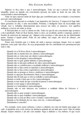 Não Existem Atalhos
Vejamos se fica claro o que é autossabotagem. Toda vez que a pessoa faz algo que
atrapalha, atrasa ou impede seu crescimento pessoal, em todas as áreas da sua vida, fica
caracterizada a autossabotagem.
Toda vez que a pessoa omite de fazer algo que contribuirá para sua evolução e crescimento
pessoal é autossabotagem.
O crescimento pessoal ou evolução é um imperativo do Universo. É impossível fugir dele.
Quer gostemos ou não, é uma necessidade. Portanto, é inteligente fazer da necessidade uma
virtude. Isto é, trabalhar diuturnamente para crescer em todos os aspectos. Isto significa
melhorar e crescer em todas as áreas.
É fácil perceber se você se sabota ou não. Toda vez que há um crescimento algo acontece
e ele é paralisado. Pode ser ficar doente, bater o carro, ser assaltado, perder o emprego, perder o
horário da entrevista de emprego etc. Alguma coisa acontece e não passa de um determinado
ponto. Sempre é aquele ponto. Pode ser um salário, um cargo, um nível de clientes, um
faturamento etc.
Existe uma fronteira que é o limite até onde a pessoa consegue chegar. Isso se repete
inúmeras vezes pela vida afora. Se essa programação não for substituída isso permanecerá por
toda a vida.
Quando só se lê livros fáceis é autossabotagem.
Quando não se atende bem aos clientes é autossabotagem.
Quando não se visita mais um cliente é autossabotagem.
Quando se tem preguiça é autossabotagem.
Quando não se quer ganhar dinheiro é autossabotagem.
Quando não se luta para melhorar de vida é autossabotagem.
Quando não se contribui para a sociedade melhorar é autossabotagem.
Quando não se luta contra as injustiças é autossabotagem.
Quando não se luta contra a ignorância é autossabotagem.
Quando não se protege os fracos e indefesos é autossabotagem.
Quando se opta por divertimentos fúteis é autossabotagem.
Quando não dá tudo que se tem no trabalho é autossabotagem.
Quando se mede o bem que se faz é autossabotagem.
Quando se tem medo do que a torcida irá pensar é autossabotagem.
Quando se tem apego é autossabotagem.
Quando se é materialista é autossabotagem.
Quando não se tem interesse em conhecer a realidade última do Universo é
autossabotagem.
Quando não se quer estudar é autossabotagem.
Quando não se quer trabalhar é autossabotagem.
Quando não se está em fluxo com o Criador é autossabotagem.
Quando se faz distinção de cor, raça, sexo etc., é autossabotagem.
Entenderam o conceito?
Por exemplo, estou numa cafeteria e coloco o dinheiro em cima do balcão para pagar um
café. A atendente está a três metros de distância andando de um lado para outro. Não na minha
direção. Espero minutos e ela não vem atender. Pego o dinheiro e vou embora. O que vocês
 