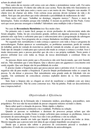 acham da atitude dela?
Num outro dia no mesmo café estou com um cliente e pretendemos tomar café. Foi outra
experiência interessante. O cliente não sabia do caso acima. Neste dia tinha três funcionários no
café andando de um lado para outro e neste caso a um metro de nós. Ninguém veio atender. O
cliente teve de chamar um deles. Com certeza essas pessoas devem reclamar da vida e do
salário. Será que elas percebem que estão sabotando a possibilidade de melhorarem de vida?
Num outro café ouço: “trabalhar no domingo, ninguém merece.”. Parece o muro de
lamentações. Todos revoltados porque irão trabalhar. E moram na periferia de São Paulo. Como
será que essas pessoas enxergam o trabalho? Adivinhem: uma maldição (vide o Genesis).
No caso da Ressonância Harmônica isso fica muito claro.
No primeiro mês é muito fácil, porque os níveis profundos do subconsciente ainda não
foram atingidos. Então, há um crescimento grande, embora em algumas pessoas a limpeza no
primeiro mês seja forte o suficiente para que o subconsciente ative a programação da sabotagem
com toda a sua força. Esse programa são as crenças limitadoras recebidas na infância.
No segundo mês normalmente é onde começa a aparecer com toda a força o programa da
autossabotagem. Podem aparecer as somatizações, os problemas aumentam, perda de vontade
de trabalhar, perda de vontade de exercitar-se, perda de vontade de estudar, só quer dormir etc.
Todo tipo de situação é criada para que a pessoa não mude as crenças e comece a evoluir. Isso é
muito interessante para a pessoa perceber que ela cria a sua própria realidade. Neste ponto é
preciso enfrentar isso com todas as forças da nossa determinação e continuar firme no
processo.
As pessoas dizem neste ponto que a Ressonância não está funcio-nando, que está fazendo
mal etc. Não entendem que é uma limpeza. Que o alicerce para um gigantesco crescimento está
sendo erguido. Que sem limpar não há possibilidade de evoluir.
É preciso mudar a frequência para que possa passar para o próximo nível. E com energias
negativas não dá para mudar a frequência. É preciso limpar profundamente todos os corpos da
pessoa. Se ela deixar o processo fluir naturalmente uma grande onda de felicidade virá em
seguida. Um sentimento de consciência cósmica explodirá dentro de si. Um sentimento
nirvânico.
Sem fazer a limpeza não se chegará ao nível de manifestar a realidade com um único
pensamento/sentimento. Não há como contornar isso. Não há jeitinho. Pode ser desconfortável,
mas é imprescindível.
Objetividade é Eficiência
A transferência de in-formação não é tratamento médico, psicológico, psicanalítico, nem
psiquiátrico. Por isso não há necessidade de passar cinquenta minutos ouvindo o cliente.
Basta saber qual é a situação da pessoa. Muito rápido e objetivo.
Um único pensamento/sentimento cria a realidade. Problema ou solução.
Quando as pessoas se melindram e desistem do processo porque acham que não
permanecem sentadas na minha frente o tempo suficiente para esmiuçar os problemas, trata-se
novamente de autossabotagem. O meu foco não é nos problemas e sim na solução.
As frequências atuarão em tudo que impede o progresso da pessoa em todas as áreas.
Mesmo naquelas que a pessoa nem tem ideia de que estejam impedindo seu progresso.
Desde que a pessoa não sabote o processo de crescimento pessoal o resultado é
rapidíssimo. O medo do crescimento é o maior problema da autossabotagem.
 