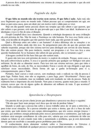 A pessoa deve avaliar profundamente seu sistema de crenças, para entender o que ela está
criando na sua vida.
Fugindo da Ação
O que falta no mundo não são teorias nem cursos. O que falta é ação. Ação real, não
esse fingimento que existe no mundo todo. Faltam pessoas que se comprometam em agir, em
doar-se para uma causa, para um ideal, por um motivo real e válido para se viver.
Hoje em dia quando tantas pessoas dizem nas terapias que não sabem o que querem, que
não sabem o que gostam; está mais do que provado que o que falta é um ideal. Acabaram-se as
ideologias e isso é o fim de uma civilização.
Joseph Campbell disse isso claramente. Quando a mitologia desaparece de uma civilização
ela está próxima do fim. Não há mais o Numinoso na vida humana. Por isso esse fastio com a
vida, essa lassidão de drogados que não querem fazer nada, que não gostam de nada.
Qual a diferença entre um robot e um humano? A única diferença são as emoções e os
sentimentos. Os robots ainda não têm isso. Se perguntarem para eles do que eles gostam não
saberão responder, porque não têm sistema nervoso para distinguir um sorvete de uma banana.
Eles não sentem prazer. São puro intelecto, mental, um programa e só. Isso nos leva a uma
questão fundamental. Se os humanos não sabem do que gostam, eles se tornaram o que?
Alavagem cerebral foi tão bem feita que não sentem mais.
E quem não tem isso está próximo da morte e a espécie da extinção. Porque, neste caso, a
luta pela sobrevivência acabou. E essa é a questão primeira que qualquer ser biológico tem para
enfrentar. Se ele não se alimentar morre. Para isso tem um sistema nervoso, para que sinta o
aguilhão da fome, da sede, do frio, as necessidades físicas e assim ele seja obrigado a agir para
satisfazer essas necessidades. Desta forma ele age e ganha in-formação para si e,
consequentemente, para o Todo.
Portanto, fazer cursos e mais cursos, sem mudanças reais e radicais na vida da pessoa é
pura fuga. Podem fazer, mas não se enganem, e pura fuga, puro “divertimento”. Parece que
alguma coisa está mudando, mas na realidade nada está mudando na vida da pessoa. Nada de
realmente bom e importante ela está fazendo. Nem para si mesma, quanto mais para o mundo. E
existem cursos que vão de alguns quilos de alimentos até milhares de reais. E que acontece?
Nada. Tudo continua na mesma.
Ignorância e Despreparo
Um parente de um jovem cliente jovem que abandonou o processo me disse o seguinte:
“Ele não quer fazer mais porque você disse que ele tem de perdoar fulano.”
Quando se pede que a pessoa leia sobre o nosso trabalho antes de vir para a entrevista, é
para evitar essas situações. Se a pessoa entender que existe o átomo, que ele é a base de tudo
que existe, que todo átomo tem um campo eletromagnético, que nós somos energia (massa =
energia), que emitimos energia polarizada pelos nossos pensamentos e sentimentos, que tudo que
emitimos atrai energias semelhantes de volta para nós, saberia que esse sentimento de ódio em
relação ao fulano só está criando mais ódio e aumentando o problema, que já está demorando
demais para ser resolvido e causando graves problemas para todos.
O conhecimento desta elementar verdade sobre o funcionamento do Universo é
fundamental para a felicidade de qualquer pessoa e sua prosperidade em todos os sentidos.
 