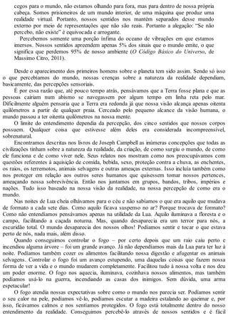 cegos para o mundo, não estamos olhando para fora, mas para dentro de nossa própria
cabeça. Somos prisioneiros de um mundo interior, de uma máquina que produz uma
realidade virtual. Portanto, nossos sentidos nos mantém separados desse mundo
externo por meio de representações que não são reais. Portanto a alegação: “Se não
percebo, não existe” é equivocada e arrogante.
Percebemos somente uma porção ínfima do oceano de vibrações em que estamos
imersos. Nossos sentidos apreendem apenas 5% dos sinais que o mundo emite, o que
significa que perdemos 95% de nosso ambiente (O Código Básico do Universo, de
Massimo Citro, 2011).
Desde o aparecimento dos primeiros homens sobre o planeta tem sido assim. Sendo só isso
o que percebíamos do mundo, nossas crenças sobre a natureza da realidade dependiam,
basicamente, das percepções sensoriais.
É por essa razão que, até pouco tempo atrás, pensávamos que a Terra fosse plana e que as
pessoas cairiam num abismo se navegassem por algum tempo em linha reta pelo mar.
Dificilmente alguém pensaria que a Terra era redonda já que nossa visão alcança apenas oitenta
quilômetros a partir de qualquer praia. Cerceado pelo pequeno alcance da visão humana, o
mundo passou a ter oitenta quilômetros na nossa mente.
O limite do entendimento dependia da percepção, dos cinco sentidos que nossos corpos
possuem. Qualquer coisa que estivesse além deles era considerada incompreensível,
sobrenatural.
Encontramos descritas nos livros de Joseph Campbell as inúmeras concepções que todas as
civilizações tinham sobre a natureza da realidade, da criação, de como surgiu o mundo, de como
ele funciona e de como viver nele. Seus relatos nos mostram como nos preocupávamos com
questões referentes à aquisição de comida, bebida, sexo, proteção contra a chuva, as enchentes,
os raios, os terremotos, animais selvagens e outras ameaças externas. Isso incluía também como
nos proteger em relação aos outros seres humanos que quisessem tomar nossos pertences,
ameaçando nossa sobrevivência. Então nos juntamos em grupos, bandos, tribos, impérios e
nações. Tudo isso baseado na nossa visão da realidade, na nossa percepção de como era o
mundo.
Nas noites de Lua cheia olhávamos para o céu e não sabíamos o que era aquilo que mudava
de formato a cada sete dias. Como aquilo ficava suspenso no ar? Porque trocava de formato?
Como não entendíamos pensávamos apenas na utilidade da Lua. Aquilo iluminava a floresta e o
campo, facilitando a caçada noturna. Mas, quando desaparecia era um terror para nós, a
escuridão total. O mundo desaparecia dos nossos olhos! Podíamos sentir e tocar o que estava
perto de nós, nada mais, além disso.
Quando conseguimos controlar o fogo – por certo depois que um raio caiu perto e
incendiou alguma árvore – foi um grande avanço. Já não dependíamos mais da Lua para ter luz à
noite. Podíamos também cozer os alimentos facilitando nossa digestão e afugentar os animais
selvagens. Controlar o fogo foi um avanço estupendo, uma daquelas coisas que fazem nossa
forma de ver a vida e o mundo mudarem completamente. Facilitou tudo à nossa volta e nos deu
um poder enorme. O fogo nos aquecia, iluminava, cozinhava nossos alimentos, mas também
podíamos usá-lo na guerra, incendiando as casas dos inimigos. Sem dúvida, uma arma
espetacular!
O fogo atendia nossas expectativas sobre como o mundo nos parecia ser. Podíamos sentir
o seu calor na pele, podíamos vê-lo, podíamos escutar a madeira estalando ao queimar e, por
isso, ficávamos calmos e nos sentíamos protegidos. O fogo está totalmente dentro do nosso
entendimento da realidade. Conseguimos percebê-lo através de nossos sentidos e é fácil
 