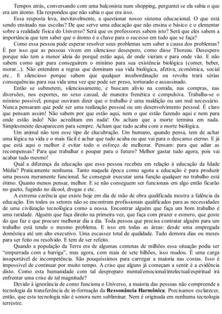 Tempos atrás, conversando com uma balconista num shopping, perguntei se ela sabia o que
era um átomo. Ela respondeu que não sabia o que era isso.
Essa resposta leva, inevitavelmente, a questionar nosso sistema educacional. O que está
sendo ensinado nas escolas? De que serve uma educação que não ensina o básico e o elementar
sobre a realidade física do Universo? Será que os professores sabem isto? Será que eles sabem a
importância que tem saber que o átomo é a chave para o sucesso em tudo que se faça?
Como essa pessoa pode esperar resolver seus problemas sem saber a causa dos problemas?
É por isso que as pessoas vivem em silencioso desespero, como disse Thoreau. Desespero
porque não tem a menor ideia do porquê estão aqui, de onde vieram e para onde vão. E não
sabem como agir para conseguirem o mínimo para sua existência biológica (comer, beber,
morar...). Não entendem a regras que dominam sua vida biológica, afetiva, econômica, social
etc.. E silencioso porque sabem que qualquer insubordinação ou revolta trará sérias
consequências para sua vida uma vez que pode ser preso, torturado e assassinado.
Então se submetem, silenciosamente, e buscam alívio na comida, nas compras, nas
diversões, nos esportes, no sexo casual, de maneira frenética e compulsiva. Trabalha-se o
mínimo possível, porque ouviram dizer que o trabalho é uma maldição ou um mal necessário.
Nunca pensaram que pode ser uma realização pessoal ou um desenvolvimento pessoal. É claro
que pensam assim! Não sabem por que estão aqui, nem o que estão fazendo aqui e nem para
onde estão indo! Não acreditam em nada! Ou acham que a morte termina em nada.
Simplesmente desaparecem para sempre. Acham que tudo acaba com a morte biológica.
Um animal não tem esse tipo de elucubração. Um humano, quando pensa, tem de achar
uma lógica na vida e o mais fácil é achar que tudo acaba ou que vai para o descanso eterno. E já
que está aqui o melhor é evitar todo o esforço de melhorar. Pensam: para que adiar as
recompensas? Para que trabalhar e poupar para o futuro? Melhor gastar tudo agora, pois vai
acabar tudo mesmo!
Qual a diferença da educação que essa pessoa recebeu em relação à educação da Idade
Média? Praticamente nenhuma. Tanto naquela época como agora a educação é para produzir
uma pessoa meramente funcional. Se conseguir executar uma função qualquer no trabalho está
ótimo. Quanto menos pensar, melhor. E se não conseguem ser funcionais em algo então ficarão
no gueto, fugindo no álcool, drogas e etc.
A extrema carência que existe hoje em dia de mão de obra qualificada mostra a falência da
educação. Em todos os setores não se encontram profissionais qualificados para as necessidades
de uma civilização tecnológica como a nossa. Encontrar alguém que faça um bom trabalho é
uma raridade. Alguém que faça direito na primeira vez, que faça com prazer e esmero, que goste
do que faz e que procure melhorar dia a dia. Toda pessoa que precisa contratar alguém para um
trabalho está tendo o mesmo problema. E isso em todas as áreas: desde uma empregada
doméstica até um alto executivo. Uma escassez total de qualidade. Tudo demora dias ou meses
para ser feito ou resolvido. E tem de ser refeito.
Quando a população da Terra era de algumas centenas de milhões essa situação podia ser
“empurrada com a barriga”, mas agora, com mais de sete bilhões, isso mudou. É uma carga
insuportável de incompetência. São pouquíssimos para carregar a maioria nas costas. Isso é
impossível de continuar por muito tempo. A crise que alguns já começam a sentir é a evidência
disto. Como esta humanidade com tal despreparo mental/emocional/intelectual/espiritual irá
enfrentar uma crise de tal magnitude?
Devido à ignorância de como funciona o Universo, a maioria das pessoas não compreende a
tecnologia da transferência de in-formação da Ressonância Harmônica. Precisamos esclarecer,
então, que esta tecnologia não é sonora nem subliminar. Nem é originada em nenhuma tecnologia
terrestre.
 