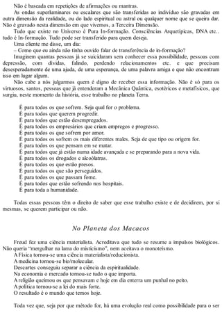 Não é baseada em repetições de afirmações ou mantras.
As ondas superluminares ou escalares que são transferidas ao indivíduo são gravadas em
outra dimensão da realidade, ou do lado espiritual ou astral ou qualquer nome que se queira dar.
Não é gravado nesta dimensão em que vivemos, a Terceira Dimensão.
Tudo que existe no Universo é Pura In-formação. Consciências Arquetípicas, DNA etc..
tudo é In-formação. Tudo pode ser transferido para quem deseja.
Uma cliente me disse, um dia:
– Como que eu ainda não tinha ouvido falar de transferência de in-formação?
Imaginem quantas pessoas já se suicidaram sem conhecer essa possibilidade, pessoas com
depressão, com dívidas, falindo, perdendo relacionamentos etc. e que precisam
desesperadamente de uma ajuda, de uma esperança, de uma palavra amiga e que não encontram
isso em lugar algum.
Não cabe a nós julgarmos quem é digno de receber essa informação. Não é só para os
virtuosos, santos, pessoas que já entenderam a Mecânica Quântica, esotéricos e metafísicos, que
surgiu, neste momento da história, esse trabalho no planeta Terra.
É para todos os que sofrem. Seja qual for o problema.
É para todos que querem progredir.
É para todos que estão desempregados.
É para todos os empresários que criam empregos e progresso.
É para todos os que sofrem por amor.
É para todos os sofrem os mais diferentes males. Seja de que tipo ou origem for.
É para todos os que pensam em se matar.
É para todos que já estão numa idade avançada e se preparando para a nova vida.
É para todos os drogados e alcoólatras.
É para todos os que estão presos.
É para todos os que são perseguidos.
É para todos os que passam fome.
É para todos que estão sofrendo nos hospitais.
É para toda a humanidade.
Todas essas pessoas têm o direito de saber que esse trabalho existe e de decidirem, por si
mesmas, se querem participar ou não.
No Planeta dos Macacos
Freud fez uma ciência materialista. Acreditava que tudo se resume a impulsos biológicos.
Não queria “mergulhar na lama do misticismo”, nem aceitava o monoteísmo.
AFísica tornou-se uma ciência materialista/reducionista.
Amedicina tornou-se bio/molecular.
Descartes conseguiu separar a ciência da espiritualidade.
Na economia o mercado tornou-se tudo o que importa.
Areligião queimou os que pensavam e hoje em dia enterra um punhal no peito.
Apolítica tornou-se a lei do mais forte.
O resultado é o mundo que temos hoje.
Toda vez que, seja por que método for, há uma evolução real como possibilidade para o ser
 