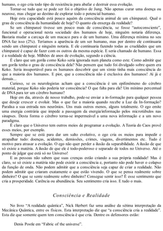 humano, o ego cria todo tipo de resistência para abafar e destruir essa evolução.
Tornar-se tudo que se pode ser foi o objetivo de Jung. Não apenas curar uma doença ou
neurose, mas chegar ao destino de explorar todo o potencial humano.
Hoje esta capacidade está pouco aquém da consciência animal de um chimpanzé. Qual o
grau de consciência da humanidade de hoje? O quanto ela enxerga da realidade?
Se um chimpanzé tivesse um pouco mais de consciência, se fosse “autoconsciente”,
funcional e operacional nesta sociedade dos humanos de hoje, ninguém notaria diferença.
Bastaria mudar a carcaça de um macaco para o de um humano. Uma diferença mínima no seu
DNA faz isso (2%). Teríamos a aparência de um ser humano, mas por dentro ele continuaria
sendo um chimpanzé e ninguém notaria. E ele continuaria fazendo todas as crueldades que um
chimpanzé é capaz de fazer com os outros da mesma espécie. E seria chamado de humano. Essa
é a realidade de hoje. Milhões de anos de evolução, segundo a ciência.
É claro que um gorila como Koko seria ignorada num planeta como este. Como admitir que
um gorila tenha o grau de consciência dela? Não pensem que tudo foi divulgado sobre quem era
Koko. Seria insuportável para os humanos descobrir que um símio tinha mais consciência do
que a maioria dos humanos. E pior, que a consciência não é exclusiva dos humanos! Aí já e
demais...
Curioso, se os neurologistas acham que a consciência é um epifenômeno do cérebro
material, porque Koko não poderia ter consciência? O que falta para ela? Um mínimo percentual
de DNApara ter um cérebro humano?
Hoje em dia, através de nosso trabalho, pode-se enviar a in-formação para qualquer pessoa
que deseje crescer e evoluir. Mas o que faz a maioria quando recebe a Luz da In-formação?
Paralisa a sua entrada nos neurônios. Uns mais outros menos, alguns totalmente. O ego emite
uma energia contrária que impede a passagem da energia/informação pelos microtúbulos nas
sinapses. Desta forma o cérebro torna-se impermeável a uma nova informação e a um novo
paradigma.
É claro que o Universo tem outros meios de programar a evolução. A Teoria do Caos provê
esses meios, por exemplo.
Sempre que se está para dar um salto evolutivo, o ego cria os meios para impedir e
atrapalhar tudo: doenças, acidentes, demissões, crimes, viagens, divertimentos etc. Tudo é
motivo para atrasar a evolução. O ego não quer perder a ilusão da separabilidade. Ailusão de que
só existe a matéria. A ilusão de que ele é todo-poderoso e separado de todos no Universo. Até o
ponto de julgar que está só no Universo!
E as pessoas não sabem que suas crenças estão criando a sua própria realidade! Mas é
claro, se só existe a matéria não pode existir a consciência e, portanto não pode haver o colapso
da função de onda. Não podem admitir que a consciência seja capaz de criar a realidade. Não
podem admitir que criaram exatamente o que estão vivendo. O que se pensa realmente sobre
dinheiro? O que se sente realmente sobre dinheiro? Consegue sentir isso? É esse sentimento que
cria a prosperidade. Carência ou abundância. Seu sentimento cria isso. E tudo o mais.
Consciência e Realidade
No livro “A realidade quântica”, Nick Herbert faz uma análise da sétima interpretação da
Mecânica Quântica, entre os físicos. Esta interpretação diz que “a consciência cria a realidade”.
Esta diz que somente quem tem consciência é que cria. Dentre os defensores estão:
Denis Postle em “Fabric of the universe”.
 