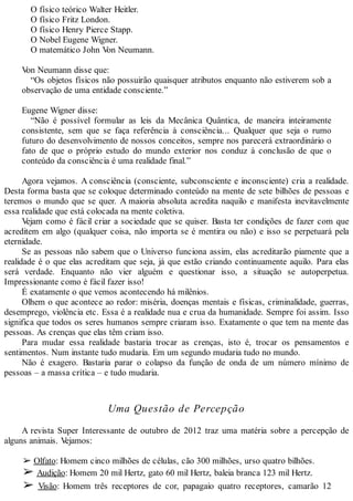 O físico teórico Walter Heitler.
O físico Fritz London.
O físico Henry Pierce Stapp.
O Nobel Eugene Wigner.
O matemático John Von Neumann.
Von Neumann disse que:
“Os objetos físicos não possuirão quaisquer atributos enquanto não estiverem sob a
observação de uma entidade consciente.”
Eugene Wigner disse:
“Não é possível formular as leis da Mecânica Quântica, de maneira inteiramente
consistente, sem que se faça referência à consciência... Qualquer que seja o rumo
futuro do desenvolvimento de nossos conceitos, sempre nos parecerá extraordinário o
fato de que o próprio estudo do mundo exterior nos conduz à conclusão de que o
conteúdo da consciência é uma realidade final.”
Agora vejamos. A consciência (consciente, subconsciente e inconsciente) cria a realidade.
Desta forma basta que se coloque determinado conteúdo na mente de sete bilhões de pessoas e
teremos o mundo que se quer. A maioria absoluta acredita naquilo e manifesta inevitavelmente
essa realidade que está colocada na mente coletiva.
Vejam como é fácil criar a sociedade que se quiser. Basta ter condições de fazer com que
acreditem em algo (qualquer coisa, não importa se é mentira ou não) e isso se perpetuará pela
eternidade.
Se as pessoas não sabem que o Universo funciona assim, elas acreditarão piamente que a
realidade é o que elas acreditam que seja, já que estão criando continuamente aquilo. Para elas
será verdade. Enquanto não vier alguém e questionar isso, a situação se autoperpetua.
Impressionante como é fácil fazer isso!
É exatamente o que vemos acontecendo há milênios.
Olhem o que acontece ao redor: miséria, doenças mentais e físicas, criminalidade, guerras,
desemprego, violência etc. Essa é a realidade nua e crua da humanidade. Sempre foi assim. Isso
significa que todos os seres humanos sempre criaram isso. Exatamente o que tem na mente das
pessoas. As crenças que elas têm criam isso.
Para mudar essa realidade bastaria trocar as crenças, isto é, trocar os pensamentos e
sentimentos. Num instante tudo mudaria. Em um segundo mudaria tudo no mundo.
Não é exagero. Bastaria parar o colapso da função de onda de um número mínimo de
pessoas – a massa crítica – e tudo mudaria.
Uma Questão de Percepção
A revista Super Interessante de outubro de 2012 traz uma matéria sobre a percepção de
alguns animais. Vejamos:
➢ Olfato: Homem cinco milhões de células, cão 300 milhões, urso quatro bilhões.
➢ Audição: Homem 20 mil Hertz, gato 60 mil Hertz, baleia branca 123 mil Hertz.
➢ Visão: Homem três receptores de cor, papagaio quatro receptores, camarão 12
 