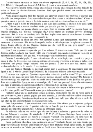O crescimento em todas as áreas tem de ser exponencial (2, 4, 8, 16, 32, 64, 128, 256,
512, 1024...). Não pode ser linear (1,2,3,4,5,6,...) Isso é a pura zona de conforto.
Nasce pobre e morre pobre. Nasce classe média e morre classe média. E estou falando de
todas as áreas de desenvolvimento humano. Será que preciso entrar em detalhe de cada
profissão humana?
Numa palestra recente falei das pessoas que aprovam crédito nas empresas e escutei que
não falei dos compradores! Será que tenho de especificar como o padeiro se sabota? Como o
pedreiro, como o gerente, como o dentista, como o empresário, como o alto executivo etc.?
O fato é que o medo do crescimento e das suas consequências é imenso. Seja consciente
ou não. O fato é que a pessoa se sabota assim que percebe que terá de crescer.
De que adianta ser potencializado se é para ficar na mesma vida? No mesmo lugar, no
mesmo emprego, nas mesmas condições etc.? Crescimento ou evolução envolve mudança
constante. Sair da zona de conforto todo dia. Isso implica num enorme crescimento. A maioria
das pessoas lê dois livros por ano. Isso quando lê.
Já imaginaram se lesse um livro por semana! Livros que acrescentam, não livros de
aventuras ou romances. Um único livro pode mudar a vida da pessoa. Imaginem centenas de
livros. Livros difíceis de ler. Quantas páginas por dia você lê de um livro assim? Isso é
crescimento. Se não lê está estagnado.
Isso é um pequeno exemplo do que é se sabotar. E isso é em tudo. Tudo que faz está
fazendo melhor cada dia que passa? Então seu crescimento está sendo exponencial. Isso está se
refletindo na sua renda? Por que não? No seu cargo? Na sua influência social?
Crescer é uma obrigação. É uma coisa da qual não se pode fugir, caso contrário o preço a
pagar é alto. Se tivéssemos um numero mínimo de pessoas crescendo a influência delas seria
tremenda. Em pouco tempo mudaria tudo no planeta. É por isso que não adianta ficar
reclamando da vida ou do mundo. É preciso fazer.
Com um Nelson Mandela foi possível acabar com o apartheid. Já imaginaram com mil
iguais a ele? E Martin Luther King? E Gandhi? Se tivéssemos milhares deles tudo mudaria.
E mesmo nos negócios. Quantos empresários realmente grandes temos? E que crescem?
Contam-se nos dedos de uma mão. Será que as pessoas querem ganhar dinheiro? Ou dinheiro é
visto como algo não espiritual? Não será assim que a maioria pensa? E isso justifica não ganhar.
Para ser espiritualista é preciso ser um mendigo, não é isso que pensam? Ainda não entenderam
que tudo é unificado. E quanto mais dinheiro se tem mais bem se pode fazer.
E quantos suicídios acontecem por essas pessoas não terem a informação que poderia
resolver seus problemas? E como fica sonegar a informação dessas pessoas?
Portanto, achar que os problemas sociais, políticos, econômicos não são da nossa conta é
um erro terrível, pois a pessoa pagará por essa omissão, já que ela sentirá os efeitos de não ter
tomado uma posição. Crescimento implica em se envolver em tudo isso. Mas, aí vem o medo de
ser líder, de não acompanharem o seu crescimento etc.
Esse é o problema. E isso tem de ser conscientizado. Não adianta por a culpa em qualquer
coisa pelo não crescimento. É preciso enfrentar o fato de que é o medo do que os outros
acharão que impede o crescimento. Abusca de aprovação social.
As criaturas relutam em aceitar que são cocriadoras e sabotam o processo de todas as
formas. Sabotam o processo não saindo do 1º, 2º, 3º, 4º e 5º degrau. Sabotam, ficam presos lá e
não adianta chegar alguém ao planeta e oferecer: “Pessoal, está resolvido, eu darei tudo de
presente, basta você trocar de consciência, enxergar que você e eu Somos Um”. Nem assim.
Como podemos classificar uma resistência dessas? Norberto Keppe tem uma teoria que
propõe que exista no homem uma inveja do Criador num profundo nível; sendo assim, ele sabota
de todas as maneiras o Criador para não se fundir com Ele e se tornar um cocriador. Pense
 
