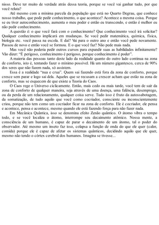 nisso. Deve ter muito de verdade atrás dessa teoria, porque se você vai ganhar tudo, por que
você reluta?
Até mesmo com a mínima parcela da população que está no Quarto Degrau, que conhece
nosso trabalho, que pode pedir conhecimento, o que acontece? Acontece a mesma coisa. Porque
se eu tiver autoconhecimento, aumenta o meu poder e então eu transcendo, e então é melhor eu
não pedir conhecimento.
A questão é: o que você fará com o conhecimento? Que conhecimento você irá solicitar?
Qualquer conhecimento implicará em mudanças. Se você pedir matemática, química, física,
biologia etc. você passa na escola. E daí? Vai para o outro ano e então você pede novamente.
Passou de novo e então você se formou. E o que você faz? Não pede mais nada.
Mas você não poderia pedir outros cursos para expandir suas as habilidades infinitamente?
Vão dizer: “É perigoso, conhecimento é perigoso, porque conhecimento é poder”.
A maioria das pessoas tanto deste lado da realidade quanto do outro lado continua na zona
de conforto, isto é, tentando fazer o mínimo possível. Há um número gigantesco, cerca de 90%
dos seres que não fazem nada, só assistem.
Essa é a realidade “nua e crua”. Quem sai fazendo está fora da zona de conforto, porque
cresce sem parar e logo sai dela. Aqueles que se recusam a crescer acham que estão na zona de
conforto, mas se esquecem de que existe a Teoria do Caos.
O Caos rege o Universo ciclicamente. Então, mais cedo ou mais tarde, você tem de sair da
zona de conforto de qualquer maneira, seja através de uma doença, uma falência, desemprego,
ou da perda de um relacionamento, qualquer coisa serve. Tudo isso é fruto da autossabotagem,
da somatização, de tudo aquilo que você como cocriador, consciente ou inconscientemente
criou, porque não tem como um cocriador ficar na zona de conforto. Ele é cocriador, ele pensa
e acontece, pensa e acontece, mesmo quando ele está fazendo força para não fazer nada.
Em Mecânica Quântica, isso se denomina efeito Zenão quântico. O átomo vibra o tempo
todo, e se você localiza o átomo, interrompe seu decaimento atômico. Nossa mente, a
consciência de um humano, é capaz de parar o decaimento de um átomo, tal o poder do
observador. Até mesmo um inseto faz isso, colapsa a função de onda do que ele quer (calor,
comida) porque ele é capaz de afetar os sistemas quânticos, decidindo aquilo que ele quer,
mesmo não tendo o córtex cerebral dos humanos. Imagina se tivesse...
 