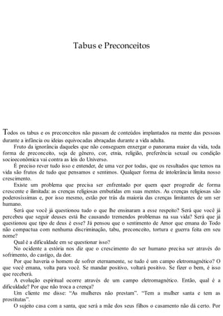 Tabus e Preconceitos
Todos os tabus e os preconceitos não passam de conteúdos implantados na mente das pessoas
durante a infância ou ideias equivocadas abraçadas durante a vida adulta.
Fruto da ignorância daqueles que não conseguem enxergar o panorama maior da vida, toda
forma de preconceito, seja de gênero, cor, etnia, religião, preferência sexual ou condição
socioeconômica vai contra as leis do Universo.
É preciso rever tudo isso e entender, de uma vez por todas, que os resultados que temos na
vida são frutos de tudo que pensamos e sentimos. Qualquer forma de intolerância limita nosso
crescimento.
Existe um problema que precisa ser enfrentado por quem quer progredir de forma
crescente e ilimitada: as crenças religiosas embutidas em suas mentes. As crenças religiosas são
poderosíssimas e, por isso mesmo, estão por trás da maioria das crenças limitantes de um ser
humano.
Será que você já questionou tudo o que lhe ensinaram a esse respeito? Será que você já
percebeu que seguir deuses está lhe causando tremendos problemas na sua vida? Será que já
questionou que tipo de deus é esse? Já pensou que o sentimento de Amor que emana do Todo
não compactua com nenhuma discriminação, tabu, preconceito, tortura e guerra feita em seu
nome?
Qual é a dificuldade em se questionar isso?
No ocidente a estória nos diz que o crescimento do ser humano precisa ser através do
sofrimento, do castigo, da dor.
Por que haveria o homem de sofrer eternamente, se tudo é um campo eletromagnético? O
que você emana, volta para você. Se mandar positivo, voltará positivo. Se fizer o bem, é isso
que receberá.
A evolução espiritual ocorre através de um campo eletromagnético. Então, qual é a
dificuldade? Por que não troca a crença?
Um cliente me disse: “As mulheres não prestam”. “Tem a mulher santa e tem as
prostitutas”.
O sujeito casa com a santa, que será a mãe dos seus filhos o casamento não dá certo. Por
 