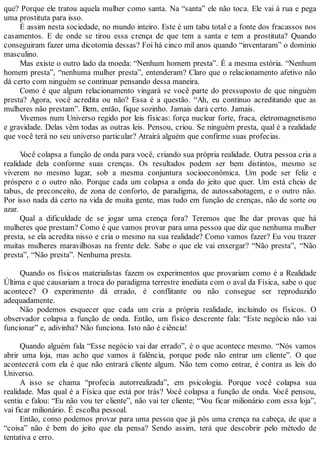 que? Porque ele tratou aquela mulher como santa. Na “santa” ele não toca. Ele vai à rua e pega
uma prostituta para isso.
É assim nesta sociedade, no mundo inteiro. Este é um tabu total e a fonte dos fracassos nos
casamentos. E de onde se tirou essa crença de que tem a santa e tem a prostituta? Quando
conseguiram fazer uma dicotomia dessas? Foi há cinco mil anos quando “inventaram” o domínio
masculino.
Mas existe o outro lado da moeda: “Nenhum homem presta”. É a mesma estória. “Nenhum
homem presta”, “nenhuma mulher presta”, entenderam? Claro que o relacionamento afetivo não
dá certo com ninguém se continuar pensando dessa maneira.
Como é que algum relacionamento vingará se você parte do pressuposto de que ninguém
presta? Agora, você acredita ou não? Essa é a questão. “Ah, eu continuo acreditando que as
mulheres não prestam”. Bem, então, fique sozinho. Jamais dará certo. Jamais.
Vivemos num Universo regido por leis físicas: força nuclear forte, fraca, eletromagnetismo
e gravidade. Delas vêm todas as outras leis. Pensou, criou. Se ninguém presta, qual é a realidade
que você terá no seu universo particular? Atrairá alguém que confirme suas profecias.
Você colapsa a função de onda para você, criando sua própria realidade. Outra pessoa cria a
realidade dela conforme suas crenças. Os resultados podem ser bem distintos, mesmo se
viverem no mesmo lugar, sob a mesma conjuntura socioeconômica. Um pode ser feliz e
próspero e o outro não. Porque cada um colapsa a onda do jeito que quer. Um está cheio de
tabus, de preconceito, de zona de conforto, de paradigma, de autossabotagem, e o outro não.
Por isso nada dá certo na vida de muita gente, mas tudo em função de crenças, não de sorte ou
azar.
Qual a dificuldade de se jogar uma crença fora? Teremos que lhe dar provas que há
mulheres que prestam? Como é que vamos provar para uma pessoa que diz que nenhuma mulher
presta, se ela acredita nisso e cria o mesmo na sua realidade? Como vamos fazer? Eu vou trazer
muitas mulheres maravilhosas na frente dele. Sabe o que ele vai enxergar? “Não presta”, “Não
presta”, “Não presta”. Nenhuma presta.
Quando os físicos materialistas fazem os experimentos que provariam como é a Realidade
Última e que causariam a troca do paradigma terrestre imediata com o aval da Física, sabe o que
acontece? O experimento dá errado, é conflitante ou não consegue ser reproduzido
adequadamente.
Não podemos esquecer que cada um cria a própria realidade, incluindo os físicos. O
observador colapsa a função de onda. Então, um físico descrente fala: “Este negócio não vai
funcionar” e, adivinha? Não funciona. Isto não é ciência!
Quando alguém fala “Esse negócio vai dar errado”, é o que acontece mesmo. “Nós vamos
abrir uma loja, mas acho que vamos à falência, porque pode não entrar um cliente”. O que
acontecerá com ela é que não entrará cliente algum. Não tem como entrar, é contra as leis do
Universo.
A isso se chama “profecia autorrealizada”, em psicologia. Porque você colapsa sua
realidade. Mas qual é a Física que está por trás? Você colapsa a função de onda. Você pensou,
sentiu e falou: “Eu não vou ter cliente”, não vai ter cliente; “Vou ficar milionário com essa loja”,
vai ficar milionário. É escolha pessoal.
Então, como podemos provar para uma pessoa que já pôs uma crença na cabeça, de que a
“coisa” não é bem do jeito que ela pensa? Sendo assim, terá que descobrir pelo método de
tentativa e erro.
 