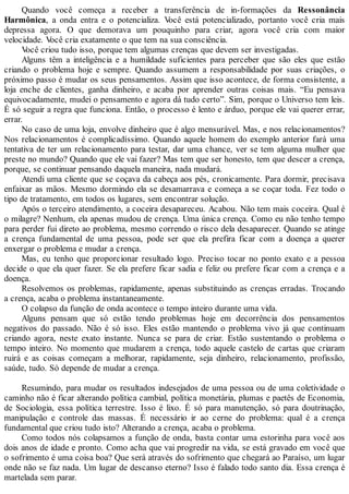 Quando você começa a receber a transferência de in-formações da Ressonância
Harmônica, a onda entra e o potencializa. Você está potencializado, portanto você cria mais
depressa agora. O que demorava um pouquinho para criar, agora você cria com maior
velocidade. Você cria exatamente o que tem na sua consciência.
Você criou tudo isso, porque tem algumas crenças que devem ser investigadas.
Alguns têm a inteligência e a humildade suficientes para perceber que são eles que estão
criando o problema hoje e sempre. Quando assumem a responsabilidade por suas criações, o
próximo passo é mudar os seus pensamentos. Assim que isso acontece, de forma consistente, a
loja enche de clientes, ganha dinheiro, e acaba por aprender outras coisas mais. “Eu pensava
equivocadamente, mudei o pensamento e agora dá tudo certo”. Sim, porque o Universo tem leis.
É só seguir a regra que funciona. Então, o processo é lento e árduo, porque ele vai querer errar,
errar.
No caso de uma loja, envolve dinheiro que é algo mensurável. Mas, e nos relacionamentos?
Nos relacionamentos é complicadíssimo. Quando aquele homem do exemplo anterior fará uma
tentativa de ter um relacionamento para testar, dar uma chance, ver se tem alguma mulher que
preste no mundo? Quando que ele vai fazer? Mas tem que ser honesto, tem que descer a crença,
porque, se continuar pensando daquela maneira, nada mudará.
Atendi uma cliente que se coçava da cabeça aos pés, cronicamente. Para dormir, precisava
enfaixar as mãos. Mesmo dormindo ela se desamarrava e começa a se coçar toda. Fez todo o
tipo de tratamento, em todos os lugares, sem encontrar solução.
Após o terceiro atendimento, a coceira desapareceu. Acabou. Não tem mais coceira. Qual é
o milagre? Nenhum, ela apenas mudou de crença. Uma única crença. Como eu não tenho tempo
para perder fui direto ao problema, mesmo correndo o risco dela desaparecer. Quando se atinge
a crença fundamental de uma pessoa, pode ser que ela prefira ficar com a doença a querer
enxergar o problema e mudar a crença.
Mas, eu tenho que proporcionar resultado logo. Preciso tocar no ponto exato e a pessoa
decide o que ela quer fazer. Se ela prefere ficar sadia e feliz ou prefere ficar com a crença e a
doença.
Resolvemos os problemas, rapidamente, apenas substituindo as crenças erradas. Trocando
a crença, acaba o problema instantaneamente.
O colapso da função de onda acontece o tempo inteiro durante uma vida.
Alguns pensam que só estão tendo problemas hoje em decorrência dos pensamentos
negativos do passado. Não é só isso. Eles estão mantendo o problema vivo já que continuam
criando agora, neste exato instante. Nunca se para de criar. Estão sustentando o problema o
tempo inteiro. No momento que mudarem a crença, todo aquele castelo de cartas que criaram
ruirá e as coisas começam a melhorar, rapidamente, seja dinheiro, relacionamento, profissão,
saúde, tudo. Só depende de mudar a crença.
Resumindo, para mudar os resultados indesejados de uma pessoa ou de uma coletividade o
caminho não é ficar alterando política cambial, política monetária, plumas e paetês de Economia,
de Sociologia, essa política terrestre. Isso é lixo. É só para manutenção, só para doutrinação,
manipulação e controle das massas. É necessário ir ao cerne do problema: qual é a crença
fundamental que criou tudo isto? Alterando a crença, acaba o problema.
Como todos nós colapsamos a função de onda, basta contar uma estorinha para você aos
dois anos de idade e pronto. Como acha que vai progredir na vida, se está gravado em você que
o sofrimento é uma coisa boa? Que será através do sofrimento que chegará ao Paraíso, um lugar
onde não se faz nada. Um lugar de descanso eterno? Isso é falado todo santo dia. Essa crença é
martelada sem parar.
 