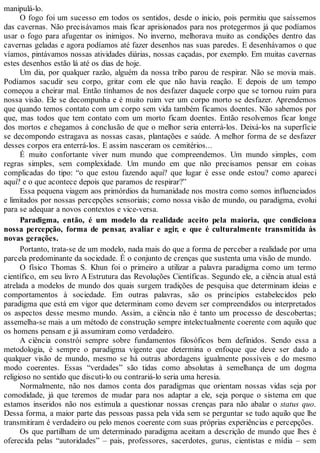 manipulá-lo.
O fogo foi um sucesso em todos os sentidos, desde o inicio, pois permitiu que saíssemos
das cavernas. Não precisávamos mais ficar aprisionados para nos protegermos já que podíamos
usar o fogo para afugentar os inimigos. No inverno, melhorava muito as condições dentro das
cavernas geladas e agora podíamos até fazer desenhos nas suas paredes. E desenhávamos o que
víamos, pintávamos nossas atividades diárias, nossas caçadas, por exemplo. Em muitas cavernas
estes desenhos estão lá até os dias de hoje.
Um dia, por qualquer razão, alguém da nossa tribo parou de respirar. Não se movia mais.
Podíamos sacudir seu corpo, gritar com ele que não havia reação. E depois de um tempo
começou a cheirar mal. Então tínhamos de nos desfazer daquele corpo que se tornou ruim para
nossa visão. Ele se decompunha e é muito ruim ver um corpo morto se desfazer. Aprendemos
que quando temos contato com um corpo sem vida também ficamos doentes. Não sabemos por
que, mas todos que tem contato com um morto ficam doentes. Então resolvemos ficar longe
dos mortos e chegamos à conclusão de que o melhor seria enterrá-los. Deixá-los na superfície
se decompondo estragava as nossas casas, plantações e saúde. A melhor forma de se desfazer
desses corpos era enterrá-los. E assim nasceram os cemitérios...
É muito confortante viver num mundo que compreendemos. Um mundo simples, com
regras simples, sem complexidade. Um mundo em que não precisamos pensar em coisas
complicadas do tipo: “o que estou fazendo aqui? que lugar é esse onde estou? como apareci
aqui? e o que acontece depois que paramos de respirar?”
Essa pequena viagem aos primórdios da humanidade nos mostra como somos influenciados
e limitados por nossas percepções sensoriais; como nossa visão de mundo, ou paradigma, evolui
para se adequar a novos contextos e vice-versa.
Paradigma, então, é um modelo da realidade aceito pela maioria, que condiciona
nossa percepção, forma de pensar, avaliar e agir, e que é culturalmente transmitida às
novas gerações.
Portanto, trata-se de um modelo, nada mais do que a forma de perceber a realidade por uma
parcela predominante da sociedade. É o conjunto de crenças que sustenta uma visão de mundo.
O físico Thomas S. Khun foi o primeiro a utilizar a palavra paradigma como um termo
científico, em seu livro A Estrutura das Revoluções Científicas. Segundo ele, a ciência atual está
atrelada a modelos de mundo dos quais surgem tradições de pesquisa que determinam ideias e
comportamentos à sociedade. Em outras palavras, são os princípios estabelecidos pelo
paradigma que está em vigor que determinam como devem ser compreendidos ou interpretados
os aspectos desse mesmo mundo. Assim, a ciência não é tanto um processo de descobertas;
assemelha-se mais a um método de construção sempre intelectualmente coerente com aquilo que
os homens pensam e já assumiram como verdadeiro.
A ciência constrói sempre sobre fundamentos filosóficos bem definidos. Sendo essa a
metodologia, é sempre o paradigma vigente que determina o enfoque que deve ser dado a
qualquer visão de mundo, mesmo se há outras abordagens igualmente possíveis e do mesmo
modo coerentes. Essas “verdades” são tidas como absolutas à semelhança de um dogma
religioso no sentido que discuti-lo ou contrariá-lo seria uma heresia.
Normalmente, não nos damos conta dos paradigmas que orientam nossas vidas seja por
comodidade, já que teremos de mudar para nos adaptar a ele, seja porque o sistema em que
estamos inseridos não nos estimula a questionar nossas crenças para não abalar o status quo.
Dessa forma, a maior parte das pessoas passa pela vida sem se perguntar se tudo aquilo que lhe
transmitiram é verdadeiro ou pelo menos coerente com suas próprias experiências e percepções.
Os que partilham de um determinado paradigma aceitam a descrição de mundo que lhes é
oferecida pelas “autoridades” – pais, professores, sacerdotes, gurus, cientistas e mídia – sem
 
