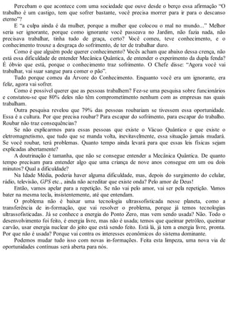 Percebam o que acontece com uma sociedade que ouve desde o berço essa afirmação “O
trabalho é um castigo, tem que sofrer bastante, você precisa morrer para ir para o descanso
eterno”?
E “a culpa ainda é da mulher, porque a mulher que colocou o mal no mundo...” Melhor
seria ser ignorante, porque como ignorante você passeava no Jardim, não fazia nada, não
precisava trabalhar, tinha tudo de graça, certo? Você comeu, teve conhecimento, e o
conhecimento trouxe a desgraça do sofrimento, de ter de trabalhar duro.
Como é que alguém pode querer conhecimento? Vocês acham que abaixo dessa crença, não
está essa dificuldade de entender Mecânica Quântica, de entender o experimento da dupla fenda?
É óbvio que está, porque o conhecimento traz sofrimento. O Chefe disse: “Agora você vai
trabalhar, vai suar sangue para comer o pão”.
Tudo porque comeu da Árvore do Conhecimento. Enquanto você era um ignorante, era
feliz, agora vai sofrer.
Como é possível querer que as pessoas trabalhem? Fez-se uma pesquisa sobre funcionários
e constatou-se que 80% deles não têm comprometimento nenhum com as empresas nas quais
trabalham.
Outra pesquisa revelou que 79% das pessoas roubariam se tivessem essa oportunidade.
Essa é a cultura. Por que precisa roubar? Para escapar do sofrimento, para escapar do trabalho.
Roubar não traz consequências?
Se não explicarmos para essas pessoas que existe o Vácuo Quântico e que existe o
eletromagnetismo, que tudo que se manda volta, inevitavelmente, essa situação jamais mudará.
Se você roubar, terá problemas. Quanto tempo ainda levará para que essas leis físicas sejam
explicadas abertamente?
A doutrinação é tamanha, que não se consegue entender a Mecânica Quântica. De quanto
tempo precisam para entender algo que uma criança de nove anos consegue em um ou dois
minutos? Qual a dificuldade?
Na Idade Média, poderia haver alguma dificuldade, mas, depois do surgimento do celular,
rádio, televisão, GPS etc., ainda não acreditar que existe onda? Pelo amor de Deus!
Então, vamos apelar para a repetição. Se não vai pelo amor, vai ser pela repetição. Vamos
bater na mesma tecla, insistentemente, até que entendam.
O problema não é baixar uma tecnologia ultrassofisticada nesse planeta, como a
transferência de in-formação, que vai resolver o problema, porque já temos tecnologias
ultrassofisticadas. Já se conhece a energia do Ponto Zero, mas vem sendo usada? Não. Todo o
desenvolvimento foi feito, é energia livre, mas não é usada; temos que queimar petróleo, queimar
carvão, usar energia nuclear do jeito que está sendo feito. Está lá, já tem a energia livre, pronta.
Por que não é usada? Porque vai contra os interesses econômicos do sistema dominante.
Podemos mudar tudo isso com novas in-formações. Feita esta limpeza, uma nova via de
oportunidades contínuas será aberta para nós.
 