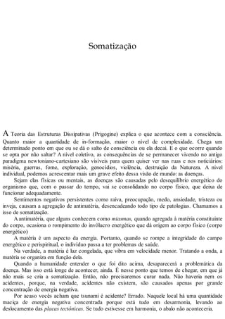 Somatização
A Teoria das Estruturas Dissipativas (Prigogine) explica o que acontece com a consciência.
Quanto maior a quantidade de in-formação, maior o nível de complexidade. Chega um
determinado ponto em que ou se dá o salto de consciência ou ela decai. E o que ocorre quando
se opta por não saltar? A nível coletivo, as consequências de se permanecer vivendo no antigo
paradigma newtoniano-cartesiano são visíveis para quem quiser ver nas ruas e nos noticiários:
miséria, guerras, fome, exploração, genocídios, violência, destruição da Natureza. A nível
individual, podemos acrescentar mais um grave efeito dessa visão de mundo: as doenças.
Sejam elas físicas ou mentais, as doenças são causadas pelo desequilíbrio energético do
organismo que, com o passar do tempo, vai se consolidando no corpo físico, que deixa de
funcionar adequadamente.
Sentimentos negativos persistentes como raiva, preocupação, medo, ansiedade, tristeza ou
inveja, causam a agregação de antimatéria, desencadeando todo tipo de patologias. Chamamos a
isso de somatização.
Aantimatéria, que alguns conhecem como miasmas, quando agregada à matéria constituinte
do corpo, ocasiona o rompimento do invólucro energético que dá origem ao corpo físico (corpo
energético)
A matéria é um aspecto da energia. Portanto, quando se rompe a integridade do campo
energético e perispiritual, o indivíduo passa a ter problemas de saúde.
Na verdade, a matéria é luz congelada, que vibra em velocidade menor. Tratando a onda, a
matéria se organiza em função dela.
Quando a humanidade entender o que foi dito acima, desaparecerá a problemática da
doença. Mas isso está longe de acontecer, ainda. É nesse ponto que temos de chegar, em que já
não mais se cria a somatização. Então, não precisaremos curar nada. Não haveria nem os
acidentes, porque, na verdade, acidentes não existem, são causados apenas por grande
concentração de energia negativa.
Por acaso vocês acham que tsunami é acidente? Errado. Naquele local há uma quantidade
maciça de energia negativa concentrada porque está tudo em desarmonia, levando ao
deslocamento das placas tectônicas. Se tudo estivesse em harmonia, o abalo não aconteceria.
 