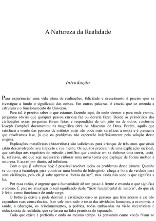A Natureza da Realidade
Introdução
Para experienciar uma vida plena de realizações, felicidade e crescimento é preciso que se
investigue a fundo o significado das coisas. Em outras palavras, é crucial que se entenda a
estrutura e o funcionamento do Universo.
Para tal, é preciso saber o que estamos fazendo aqui, de onde viemos e para onde vamos,
perguntas óbvias que qualquer pessoa curiosa faz ou deveria fazer. Desde os primórdios das
civilizações essas perguntas foram feitas e respondidas de um jeito ou de outro, conforme
Joseph Campbell documentou na magnífica obra As Máscaras de Deus. Porém, aquilo que
satisfazia a mente das pessoas de milênios atrás não pode mais satisfazer a nossa e é premente
que resolvamos isso, já que os problemas não esperarão indefinidamente pela solução deste
enigma.
Explicações metafóricas (historinhas) são suficientes para crianças de três anos que ainda
estão desenvolvendo seu intelecto e sua mente. Os adultos precisam de uma explicação racional,
que satisfaça aos requisitos do método científico que consiste em se elaborar uma teoria, testá-
la, refiná-la, até que seja necessário elaborar uma nova teoria que explique de forma melhor a
natureza. E assim por diante, ad infinitum.
Com o que já sabemos hoje é possível resolver todos os problemas deste planeta. Quando
se domina a tecnologia para construir uma bomba de hidrogênio, chega a hora da verdade para
uma civilização, pois ela já sabe apertar o “botão da luz”, mas ainda não sabe o que significa a
luz.
Por essa razão, é urgente que a humanidade dê um passo à frente e entenda o que significa
o átomo. É preciso investigar o real significado deste “tijolo fundamental da matéria”, do que ele
é feito, como funciona e de onde surge.
O botão já existe e pode destruir a civilização caso as pessoas que têm acesso a ele não
expandam suas consciências. Isso vale para todo o resto das atividades humanas, a economia, a
saúde, a educação, os relacionamentos, a política, todas embasadas na visão mecanicista e
reducionista da realidade, que se baseia na falsa premissa de separação.
Tudo que existe é partícula e onda ao mesmo tempo. Já pensaram como vocês falam ao
 