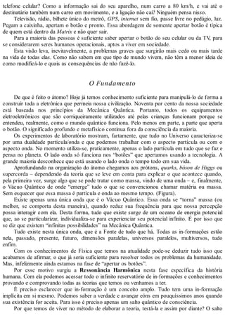 telefone celular? Como a informação sai do seu aparelho, num carro a 80 km/h, e vai até o
destinatário também num carro em movimento, e a ligação não cai? Ninguém pensa nisso.
Televisão, rádio, bilhete único do metrô, GPS, internet sem fio, passe livre no pedágio, luz.
Pegam a caixinha, apertam o botão e pronto. Essa abordagem de somente apertar botão é típica
de quem está dentro da Matrix e não quer sair.
Para a maioria das pessoas é suficiente saber apertar o botão do seu celular ou da TV, para
se considerarem seres humanos operacionais, aptos a viver em sociedade.
Esta visão leva, inevitavelmente, a problemas graves que surgirão mais cedo ou mais tarde
na vida de todas elas. Como não sabem em que tipo de mundo vivem, não têm a menor ideia de
como modificá-lo e quais as consequências de não fazê-lo.
O Fundamento
De que é feito o átomo? Hoje já temos conhecimento suficiente para manipulá-lo de forma a
construir toda a eletrônica que permeia nossa civilização. Noventa por cento da nossa sociedade
está baseada nos princípios da Mecânica Quântica. Portanto, todos os equipamentos
eletroeletrônicos que são corriqueiramente utilizados até pelas crianças funcionam porque se
entendeu, realmente, como o mundo quântico funciona. Pelo menos em parte, a parte que aperta
o botão. O significado profundo e metafísico continua fora da consciência da maioria.
Os experimentos de laboratório mostram, fartamente, que tudo no Universo caracteriza-se
por uma dualidade partícula/onda e que podemos trabalhar com o aspecto partícula ou com o
aspecto onda. No momento utiliza-se, praticamente, apenas o lado partícula em tudo que se faz e
pensa no planeta. O lado onda só funciona nos “botões” que apertamos usando a tecnologia. A
grande maioria desconhece que está usando o lado onda o tempo todo em sua vida.
Aprofundando na organização do átomo chegamos aos prótons, quarks, bóson de Higgs ou
supercorda – dependendo da teoria que se leve em conta para explicar o que acontece quando,
pela primeira vez, surge algo que se pode tratar como massa, vindo de uma onda – e, finalmente,
o Vácuo Quântico de onde “emerge” tudo o que se convencionou chamar matéria ou massa.
Sem esquecer que essa massa é partícula e onda ao mesmo tempo. (Figura).
Existe apenas uma única onda que é o Vácuo Quântico. Essa onda se “torna” massa (ou
melhor, se comporta desta maneira), quando reduz sua frequência para que nossa percepção
possa interagir com ela. Desta forma, tudo que existe surge de um oceano de energia potencial
que, ao se particularizar, individualiza-se para experienciar seu potencial infinito. É por isso que
se diz que existem “infinitas possibilidades” na Mecânica Quântica.
Tudo existe nesta única onda, que é a Fonte de tudo que há. Todas as in-formações estão
nela, passado, presente, futuro, dimensões paralelas, universos paralelos, multiversos, tudo
enfim.
Com os conhecimentos de Física que temos na atualidade pode-se deduzir tudo isso que
acabamos de afirmar, o que já seria suficiente para resolver todos os problemas da humanidade.
Mas, infelizmente ainda estamos na fase de “apertar os botões”.
Por esse motivo surgiu a Ressonância Harmônica nesta fase específica da história
humana. Com ela podemos acessar todo o infinito reservatório de in-formações e conhecimentos
provando e comprovando todas as teorias que temos ou venhamos a ter.
É preciso esclarecer que in-formação é um conceito amplo. Tudo tem uma in-formação
implícita em si mesmo. Podemos saber a verdade e avançar eóns em pouquíssimos anos quando
sua existência for aceita. Para isso é preciso apenas um salto quântico de consciência.
Por que temos de viver no método de elaborar a teoria, testá-la e assim por diante? O salto
 