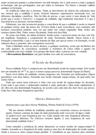 maior acontecerá quando o conhecimento vier pela intuição, isto é, pelo acesso a toda e qualquer
in-formação, não por privilegiados, mas por todos os humanos. No futuro, a intuição validará
qualquer in-formação.
As evidências falam por si mesmas. Todas as descobertas da ciência são suficientes para
nos mostrar que a realidade é assim. Existem inúmeros experimentos mostrando isso, em
diferentes disciplinas cientificas. Não há falta de provas, o que existe é uma atitude de “não
aceito que é assim o Universo”, a negação da realidade, algo totalmente irracional. E o que é
irracional leva ao desastre, inevitavelmente.
Felizmente, isso não acontecerá porque a consciência de que a realidade é assim se imporá
de qualquer forma, mais dia menos dia. A Única Onda é pura consciência, caso contrário, não
teríamos consciência também, uma vez que todos nós somos originados Dela. Todos nós
estamos dentro Dela. Todos somos Ela própria. Nada está fora Dela.
Só existe esta Onda, em última instância. Sendo assim, é possível entrar em fase com Ela,
em amplitude, frequência e comprimento de onda, fisicamente falando. Dessa forma a in-
formação é transferida; o que é só uma maneira de falar, por que já somos a in-formação, só não
sabemos disso e, portanto, não conseguimos acessá-la.
Toda a felicidade estará ao nosso alcance, a qualquer momento, assim que decidamos dar
um salto quântico de consciência, aceitando a existência da Única Onda e agindo em
conformidade com esta verdade. Isso porque não basta saber, é preciso ser esta verdade.
ARessonância Harmônica veio para facilitar esse salto de consciência.
O Tecido da Realidade
Nossa realidade física é composta por um determinado tecido do espaço-tempo. Este tecido
tem um tamanho de 10-33 m, que é o menor espaço possível, denominado Espaço de Planck.
Neste nível ínfimo da realidade, existem pequenos nós formados por dodecaedros (figura
geométrica com doze lados), formando este tecido chamado espaço-tempo, do qual todos nós
somos feitos.
Tudo que existe neste Universo é feito com este tecido do espaço-tempo do decaedro.
Como tudo o que existe, o dodecaedro também é onda, partícula e vibra muito rapidamente. E
ele vibra em uma determinada frequência, de acordo com cada uma das doze faces que possui.
Cada face vibra numa frequência específica.
Outras Dimensões
Atentem para o que disse Steven Weinberg, Prêmio Nobel de Física (1979):
“Há um número infinito de realidades paralelas que coexistem conosco no mesmo
quarto. Existem centenas de ondas de rádio penetrando onde você está. Se ligar o rádio
só poderá ouvir uma frequência por vez. Cada estação tem uma frequência diferente,
uma energia diferente. No Universo estamos ligados à uma frequência de uma
determinada realidade física.”
Como entender a existência de outras dimensões ou outros tecidos do espaço-tempo? É
simples, trocando-se a frequência de onda, muda-se uma face do dodecaedro do tecido espaço-
tempo e acessa-se outro espaço-tempo paralelo. É semelhante ao que fazemos para sintonizar
 