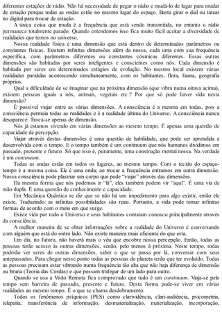 diferentes estações de rádio. Não há necessidade de pegar o rádio e mudá-lo de lugar para mudar
de estação porque todas as ondas estão no mesmo lugar do espaço. Basta girar o dial ou tatear
no digital para trocar de estação.
A única coisa que muda é a frequência que está sendo transmitida, no entanto o rádio
permanece totalmente parado. Quando entendemos isso fica muito fácil aceitar a diversidade de
realidades que temos no universo.
Nossa realidade física é uma dimensão que está dentro de determinados parâmetros ou
constantes físicas. Existem infinitas dimensões além da nossa, cada uma com sua frequência
específica, com parâmetros diferentes ou constantes cósmicas diferentes. Essas outras
dimensões são habitadas por seres inteligentes e conscientes como nós. Cada dimensão é
habitada por seres em determinados estágios de evolução. No mesmo local existem várias
realidades paralelas acontecendo simultaneamente, com os habitantes, flora, fauna, geografia
próprios.
Qual a dificuldade de se imaginar que na próxima dimensão (que vibra numa oitava acima),
existem pessoas iguais a nós, animais, vegetais etc.? Por que só pode haver vida nesta
dimensão?
É possível viajar entre as várias dimensões. A consciência é a mesma em todas, pois a
consciência permeia todas as realidades e é a realidade última do Universo. A consciência nunca
desaparece. Troca-se apenas de dimensão.
Nós já estamos vivendo em várias dimensões ao mesmo tempo. É apenas uma questão de
capacidade de percepção.
Viajar através destas dimensões é uma questão de habilidade, que pode ser aprendida e
desenvolvida com o tempo. E o tempo também é um continuum que nós humanos dividimos em
passado, presente e futuro. Só que isso é, puramente, uma construção mental nossa. Na verdade
é um continuum.
Todas as ondas estão em todos os lugares, ao mesmo tempo. Com o tecido do espaço-
tempo é a mesma coisa. Ele é uma onda; ao trocar a frequência entramos em outra dimensão.
Nossa consciência pode plasmar um corpo que pode “viajar” através das dimensões.
Da mesma forma que nós podemos ir “lá”, eles também podem vir “aqui”. É uma via de
mão dupla. É uma questão de conhecimento e capacidade.
Em Mecânica Quântica se diz que se não há um impedimento para algo existir, então ele
existe. Traduzindo: as infinitas possibilidades são reais. Portanto, a vida pode tomar infinitas
formas de acordo com o meio em que surge.
Existe vida por todo o Universo e seus habitantes contatam conosco principalmente através
da consciência.
A melhor maneira de se obter informações sobre a realidade do Universo é conversando
com alguém que está do outro lado. Não existe maneira mais eficiente do que esta.
Um dia, no futuro, não haverá mais o véu que encobre nossa percepção. Então, todas as
pessoas terão acesso às outras dimensões, senão, pelo menos à próxima. Neste tempo, todas
poderão ver seres de outras dimensões, saber o que se passa por lá, conversar com seus
antepassados. Para chegar nesse ponto todas as pessoas do planeta terão que ter evoluído. Todas
as pessoas precisam estar vibrando numa frequência tão alta que não haja diferença de dimensão
ou brana (Teoria das Cordas) e que possam trafegar de um lado para outro.
Quando se usa a Visão Remota fica comprovado que tudo é um continuum. Viaja-se pelo
tempo sem barreira de passado, presente e futuro. Desta forma pode-se viver em várias
realidades ao mesmo tempo. É o que se chama desdobramento.
Todos os fenômenos psíquicos (PES) como clarividência, clari-audiência, psicometria,
telepatia, transferência de informação, desmaterialização, materialização, incorporação,
 