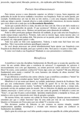 possessão, viagem astral, bilocação, portais etc., são explicados pela Mecânica Quântica.
Portais Interdimensionais
Para termos acesso a uma dimensão superior ou inferior à nossa, basta pegarmos um
pedacinho do tecido da nossa realidade e trocarmos sua frequência. Pode ser numa parede, por
exemplo. Estabelecemos um raio de dois ou três metros, e com uma máquina emitimos uma
onda que atinge a parede. A parede absorve a onda emitida pelo transmissor, da mesma maneira
que vocês absorvem a onda que sai da Ressonância Harmônica.
Assim que a parede absorve a onda, ela entra em fase com ela. Gira-se um dial e muda-se a
frequência deste pedacinho da parede. O que aconteceu? Abrimos um portal – o nome não
importa – qualquer nome serve. Abrimos um portal para outra dimensão da realidade.
Pode-se abrir portal para qualquer dimensão da realidade, já que cada uma tem frequência e
tecido espaço-tempo específicos. Portanto, tudo está no mesmo lugar, numa mesma sala e só
mudar a frequência de um pedaço dela. Não precisa ser na parede, pode ser no ar também. Abre
um portal, vai, viaja quanto quiser e volta.
Tudo isso pode ser feito com equipamentos. Todavia, é muito mais fácil fazer isto sem
aparelhos. Não é necessária nenhuma aparelhagem especial.
Se você deseja atravessar um portal interdimensional basta ajustar sua frequência com
frequência da dimensão desejada, para que o portal se abra. Você passa e vai para o outro lado.
E como você muda a sua frequência? Mudando os seus pensamentos e sentimentos.
Metafísica
Ametafísica é uma das disciplinas fundamentais da filosofia que se ocupa das questões tais
como: há um sentido último para a existência do universo? A organização do universo é
necessariamente essa com que deparamos, ou seriam possíveis outros universos? Existe um
Deus? Se existe, como podemos conhecê-lo? Existe algo como um "espírito"? Há uma diferença
fundamental entre mente e matéria? Os seres humanos são dotados de almas imortais? São
dotados de livre-arbítrio?
O que diferencia a metafísica das outras ciências é que a metafísica considera o "inteiro" do
ser enquanto as demais estudam apenas "partes" específicas do ser.
Metafísica é só um nome que damos; na verdade, poderíamos chamá-la de Ocultismo. Mas
por que este conhecimento estaria oculto? Oculto de quem? Só se for das escolas, das
Universidades, porque existem muitos “ocultistas” trabalhando de porta aberta, o tempo todo,
prestando serviço em qualquer parte do mundo. São os feiticeiros de plantão que prometem aos
clientes amarração e outros serviços, com cem por cento de garantia. O feiticeiro é como um
“físico”, só que não foi para a universidade. Aprendeu empiricamente a manipular as forças, por
tentativa e erro ou por transmissão oral, feita de geração a geração.
Da mesma forma, nós usamos um celular de forma empírica. Quantas pessoas realmente
entendem por que o celular funciona? Que há uma onda por trás do seu funcionamento?
Quantos se formaram em Física para usar um celular? É a mesma coisa.
Não devíamos zombar do feiticeiro se nós estamos na mesma situação, usando
empiricamente aparelhos tecnológicos e vivendo sem interesse algum em conhecer os
fundamentos da realidade.
Qual o grau de certeza que você tinha quando comprou um aparelho de celular pela primeira
 