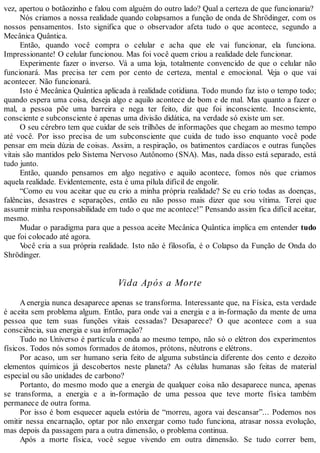 vez, apertou o botãozinho e falou com alguém do outro lado? Qual a certeza de que funcionaria?
Nós criamos a nossa realidade quando colapsamos a função de onda de Shrödinger, com os
nossos pensamentos. Isto significa que o observador afeta tudo o que acontece, segundo a
Mecânica Quântica.
Então, quando você compra o celular e acha que ele vai funcionar, ela funciona.
Impressionante! O celular funcionou. Mas foi você quem criou a realidade dele funcionar.
Experimente fazer o inverso. Vá a uma loja, totalmente convencido de que o celular não
funcionará. Mas precisa ter cem por cento de certeza, mental e emocional. Veja o que vai
acontecer. Não funcionará.
Isto é Mecânica Quântica aplicada à realidade cotidiana. Todo mundo faz isto o tempo todo;
quando espera uma coisa, deseja algo e aquilo acontece de bom e de mal. Mas quanto a fazer o
mal, a pessoa põe uma barreira e nega ter feito, diz que foi inconsciente. Inconsciente,
consciente e subconsciente é apenas uma divisão didática, na verdade só existe um ser.
O seu cérebro tem que cuidar de seis trilhões de informações que chegam ao mesmo tempo
até você. Por isso precisa de um subconsciente que cuida de tudo isso enquanto você pode
pensar em meia dúzia de coisas. Assim, a respiração, os batimentos cardíacos e outras funções
vitais são mantidos pelo Sistema Nervoso Autônomo (SNA). Mas, nada disso está separado, está
tudo junto.
Então, quando pensamos em algo negativo e aquilo acontece, fomos nós que criamos
aquela realidade. Evidentemente, esta é uma pílula difícil de engolir.
“Como eu vou aceitar que eu crio a minha própria realidade? Se eu crio todas as doenças,
falências, desastres e separações, então eu não posso mais dizer que sou vítima. Terei que
assumir minha responsabilidade em tudo o que me acontece!” Pensando assim fica difícil aceitar,
mesmo.
Mudar o paradigma para que a pessoa aceite Mecânica Quântica implica em entender tudo
que foi colocado até agora.
Você cria a sua própria realidade. Isto não é filosofia, é o Colapso da Função de Onda do
Shrödinger.
Vida Após a Morte
A energia nunca desaparece apenas se transforma. Interessante que, na Física, esta verdade
é aceita sem problema algum. Então, para onde vai a energia e a in-formação da mente de uma
pessoa que tem suas funções vitais cessadas? Desaparece? O que acontece com a sua
consciência, sua energia e sua informação?
Tudo no Universo é partícula e onda ao mesmo tempo, não só o elétron dos experimentos
físicos. Todos nós somos formados de átomos, prótons, nêutrons e elétrons.
Por acaso, um ser humano seria feito de alguma substância diferente dos cento e dezoito
elementos químicos já descobertos neste planeta? As células humanas são feitas de material
especial ou são unidades de carbono?
Portanto, do mesmo modo que a energia de qualquer coisa não desaparece nunca, apenas
se transforma, a energia e a in-formação de uma pessoa que teve morte física também
permanece de outra forma.
Por isso é bom esquecer aquela estória de “morreu, agora vai descansar”... Podemos nos
omitir nessa encarnação, optar por não enxergar como tudo funciona, atrasar nossa evolução,
mas depois da passagem para a outra dimensão, o problema continua.
Após a morte física, você segue vivendo em outra dimensão. Se tudo correr bem,
 