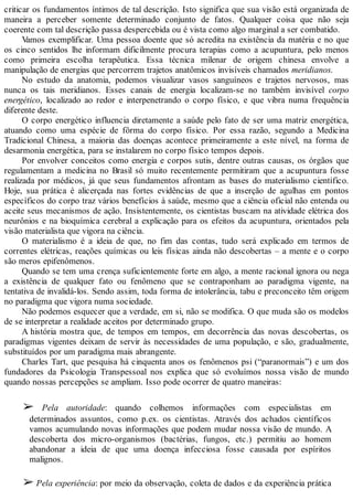 criticar os fundamentos íntimos de tal descrição. Isto significa que sua visão está organizada de
maneira a perceber somente determinado conjunto de fatos. Qualquer coisa que não seja
coerente com tal descrição passa despercebida ou é vista como algo marginal a ser combatido.
Vamos exemplificar. Uma pessoa doente que só acredita na existência da matéria e no que
os cinco sentidos lhe informam dificilmente procura terapias como a acupuntura, pelo menos
como primeira escolha terapêutica. Essa técnica milenar de origem chinesa envolve a
manipulação de energias que percorrem trajetos anatômicos invisíveis chamados meridianos.
No estudo da anatomia, podemos visualizar vasos sanguíneos e trajetos nervosos, mas
nunca os tais meridianos. Esses canais de energia localizam-se no também invisível corpo
energético, localizado ao redor e interpenetrando o corpo físico, e que vibra numa frequência
diferente deste.
O corpo energético influencia diretamente a saúde pelo fato de ser uma matriz energética,
atuando como uma espécie de fôrma do corpo físico. Por essa razão, segundo a Medicina
Tradicional Chinesa, a maioria das doenças acontece primeiramente a este nível, na forma de
desarmonia energética, para se instalarem no corpo físico tempos depois.
Por envolver conceitos como energia e corpos sutis, dentre outras causas, os órgãos que
regulamentam a medicina no Brasil só muito recentemente permitiram que a acupuntura fosse
realizada por médicos, já que seus fundamentos afrontam as bases do materialismo científico.
Hoje, sua prática é alicerçada nas fortes evidências de que a inserção de agulhas em pontos
específicos do corpo traz vários benefícios à saúde, mesmo que a ciência oficial não entenda ou
aceite seus mecanismos de ação. Insistentemente, os cientistas buscam na atividade elétrica dos
neurônios e na bioquímica cerebral a explicação para os efeitos da acupuntura, orientados pela
visão materialista que vigora na ciência.
O materialismo é a ideia de que, no fim das contas, tudo será explicado em termos de
correntes elétricas, reações químicas ou leis físicas ainda não descobertas – a mente e o corpo
são meros epifenômenos.
Quando se tem uma crença suficientemente forte em algo, a mente racional ignora ou nega
a existência de qualquer fato ou fenômeno que se contraponham ao paradigma vigente, na
tentativa de invalidá-los. Sendo assim, toda forma de intolerância, tabu e preconceito têm origem
no paradigma que vigora numa sociedade.
Não podemos esquecer que a verdade, em si, não se modifica. O que muda são os modelos
de se interpretar a realidade aceitos por determinado grupo.
A história mostra que, de tempos em tempos, em decorrência das novas descobertas, os
paradigmas vigentes deixam de servir às necessidades de uma população, e são, gradualmente,
substituídos por um paradigma mais abrangente.
Charles Tart, que pesquisa há cinquenta anos os fenômenos psi (“paranormais”) e um dos
fundadores da Psicologia Transpessoal nos explica que só evoluímos nossa visão de mundo
quando nossas percepções se ampliam. Isso pode ocorrer de quatro maneiras:
➢ Pela autoridade: quando colhemos informações com especialistas em
determinados assuntos, como p.ex. os cientistas. Através dos achados científicos
vamos acumulando novas informações que podem mudar nossa visão de mundo. A
descoberta dos micro-organismos (bactérias, fungos, etc.) permitiu ao homem
abandonar a ideia de que uma doença infecciosa fosse causada por espíritos
malignos.
➢ Pela experiência: por meio da observação, coleta de dados e da experiência prática
 