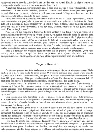 recuperará seu estado de consciência em um hospital no Astral. Depois de algum tempo se
recuperando, vão lhe indagar o que você deseja fazer por lá.
A próxima dimensão é praticamente igual a essa aqui, porque o nível vibracional é muito
semelhante. Lá tem escola, trabalho, pesquisa... Então, você ficará assim por mais quanto
tempo? Mais cem, duzentos, quinhentos, mil anos, sem evoluir? Chega uma hora em que fica
meio desagradável ficar andando de freio puxado.
Então você encarna novamente, compulsoriamente ou não – “baixa” aqui de novo, e mais
uma encarnação sem progredir, se continua se recusando a se submeter à individuação. Deste
lado tem a desculpa de não conseguir ver ou sentir o “lado espiritual”, mas na outra dimensão
podia ver tudo isso, mas racionalizou e não fez nada, também. Ficará assim por quanto tempo
mais? Procrastinação eterna?
Não é assim que funciona o Universo. É bom lembrar o que fala a Teoria do Caos. Se a
pessoa cai na zona de conforto e se recusa a crescer, vai acabar entrando numa fila enorme para
poder encarnar – porque é um privilégio poder estar aqui encarnado. A fila é gigantesca; deve
haver cerca de uns trinta bilhões de espíritos do lado de lá esperando voltar pra a terceira
dimensão. Como há muita concorrência, pois somos no momento apenas sete bilhões de
encarnados, seu curriculum será analisado. Se não faz nada, vida após vida, em locais como
melhores condições, vai ser mandado para lugares do planeta com maiores dificuldades.
Essa é a realidade do processo reencarnatório que as pessoas não enxergam. Quem tem
mérito, pode escolher o que vai fazer na próxima vida. Quem não tem, vai voltar
compulsoriamente, em situações compatíveis, eletromagneticamente, com seu histórico.
Culpa e Omissão
As pessoas pensam que tudo acaba com a morte ou que vão para o descanso eterno. Nada
acaba com a morte nem existe descanso eterno. O problema continua igual ao que estava quando
a pessoa morre. É um continuum espaço/temporal. A maioria absoluta da humanidade não aceita
isso. Não quer enxergar. Não quer sair da zona de conforto. É melhor olhar para o outro lado. É
problema dos outros. É problema dos africanos, dos nordestinos, dos asiáticos etc.
A violência contra as mulheres e as crianças neste planeta é indizível. É horripilante. E
acontecem todos os dias, minuto a minuto. Neste mesmo minuto que estou escrevendo, mais de
quatro crianças foram brutalizadas de uma maneira pavorosa. E existem outras crianças sendo
torturadas agora. A cada minuto mais quatro crianças. São seis mil por dia! E isto só de um tipo
de tortura!
Esse trauma dura pela eternidade se não for curado depois que forem para o lado espiritual.
E lá continuam sofrendo, enlouquecidas e querendo morrer. Mas, não podem morrer porque a
morte não existe. Quando descobrem isso ficam mais dementes ainda, por desespero. Uma
tortura sem fim. Insuportável.
Só o Amor Divino pode aliviar o sofrimento delas e mesmo isso leva tempo tal o dano
causado nos seus corpos e psiquismos. Um trauma emocional só pode ser curado no corpo
emocional. Um trauma físico só pode ser curado no físico. Por isso terapias que só atuam no
mental não resolvem. Violências como colocar ácido no útero da mulher continuam na próxima
encarnação como câncer. E a medicina não tem nem a menor ideia da causa daquele câncer.
Esse tipo de atitude não continuará. Enquanto houver um único ser humano que não se
importe com o sofrimento dos seus irmãos, o parafuso será apertado sem parar. Os problemas
aumentarão sem parar. Problemas nas famílias, nos negócios, nos empregos, na saúde, nos
relacionamentos etc. Em todas as áreas os problemas sairão do armário do inconsciente humano.
 