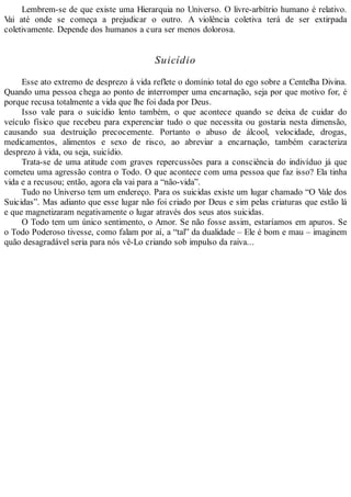 Lembrem-se de que existe uma Hierarquia no Universo. O livre-arbítrio humano é relativo.
Vai até onde se começa a prejudicar o outro. A violência coletiva terá de ser extirpada
coletivamente. Depende dos humanos a cura ser menos dolorosa.
Suicídio
Esse ato extremo de desprezo à vida reflete o domínio total do ego sobre a Centelha Divina.
Quando uma pessoa chega ao ponto de interromper uma encarnação, seja por que motivo for, é
porque recusa totalmente a vida que lhe foi dada por Deus.
Isso vale para o suicídio lento também, o que acontece quando se deixa de cuidar do
veículo físico que recebeu para experenciar tudo o que necessita ou gostaria nesta dimensão,
causando sua destruição precocemente. Portanto o abuso de álcool, velocidade, drogas,
medicamentos, alimentos e sexo de risco, ao abreviar a encarnação, também caracteriza
desprezo à vida, ou seja, suicídio.
Trata-se de uma atitude com graves repercussões para a consciência do indivíduo já que
cometeu uma agressão contra o Todo. O que acontece com uma pessoa que faz isso? Ela tinha
vida e a recusou; então, agora ela vai para a “não-vida”.
Tudo no Universo tem um endereço. Para os suicidas existe um lugar chamado “O Vale dos
Suicidas”. Mas adianto que esse lugar não foi criado por Deus e sim pelas criaturas que estão lá
e que magnetizaram negativamente o lugar através dos seus atos suicidas.
O Todo tem um único sentimento, o Amor. Se não fosse assim, estaríamos em apuros. Se
o Todo Poderoso tivesse, como falam por aí, a “tal” da dualidade – Ele é bom e mau – imaginem
quão desagradável seria para nós vê-Lo criando sob impulso da raiva...
 