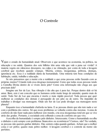 O Controle
Vejam o estado da humanidade atual. Observem o que acontece na economia, na política, na
educação e na saúde. Quantos dos sete bilhões têm uma vida que vale a pena ser vivida? A
maioria vegeta em silencioso desespero, na culpa e na vitimação, por conta de toda a lavagem
cerebral que recebem quando crianças. Miséria, crimes, insegurança, pobreza, doenças,
ignorância etc. Essa é a realidade diária da humanidade. Uma minoria tem boas condições de
habitação, saúde, trabalho e educação.
Se nós pensarmos que a mente cria a realidade o que estas pessoas estão fazendo com as
próprias mentes? Criando toda essa desgraça monumental. Como que todas essas pessoas tendo
a Centelha Divina dentro de si vivem deste jeito? Como esta informação não chega aos que
precisam dela?
Imagine um Ser de Luz. Sua vibração é tão alta que é pura luz. Porque dentro dele só há
amor. Bom, este é um conceito que os humanos estão muito longe de entender, quanto mais de
sentir. Todo Ser de Luz que encarna é morto o mais rápido possível. Toda pessoa que quer
melhorar as condições dos demais é perseguido de um jeito ou de outro. Ou impedido de
trabalhar e divulgar sua mensagem. Onde um Ser de Luz pode divulgar sua mensagem neste
planeta?
Enquanto isso a humanidade chafurda na lama. E as pessoas dizem que não tem nada a ver
com o problema dos outros. Só que esses problemas se voltarão contra elas mesmas. A zona de
conforto de não fazer nada para melhorar este mundo, cria essa insegurança total em que se vive
atrás das grades. Portanto, a sociedade está colhendo a zona de conforto em que vive.
Aescolha da humanidade é sempre pelo dinheiro. Interessante. Como a humanidade escolhe
o dinheiro e está sempre com problemas financeiros ou econômicos? Curioso, não? Na verdade,
as pessoas não querem ganhar dinheiro. Elas sentem culpa quando ganham. Acham que a melhor
coisa é ser pobre; quanto mais pobre melhor. A lavagem cerebral e o controle da mente são
perfeitos.
 