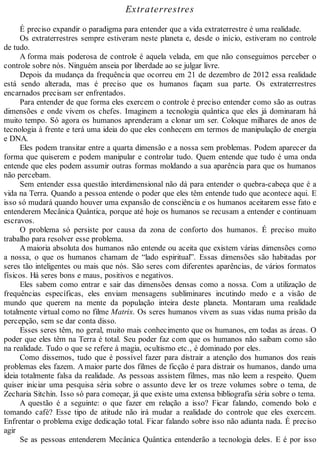 Extraterrestres
É preciso expandir o paradigma para entender que a vida extraterrestre é uma realidade.
Os extraterrestres sempre estiveram neste planeta e, desde o início, estiveram no controle
de tudo.
A forma mais poderosa de controle é aquela velada, em que não conseguimos perceber o
controle sobre nós. Ninguém anseia por liberdade ao se julgar livre.
Depois da mudança da frequência que ocorreu em 21 de dezembro de 2012 essa realidade
está sendo alterada, mas é preciso que os humanos façam sua parte. Os extraterrestres
encarnados precisam ser enfrentados.
Para entender de que forma eles exercem o controle é preciso entender como são as outras
dimensões e onde vivem os chefes. Imaginem a tecnologia quântica que eles já dominaram há
muito tempo. Só agora os humanos aprenderam a clonar um ser. Coloque milhares de anos de
tecnologia à frente e terá uma ideia do que eles conhecem em termos de manipulação de energia
e DNA.
Eles podem transitar entre a quarta dimensão e a nossa sem problemas. Podem aparecer da
forma que quiserem e podem manipular e controlar tudo. Quem entende que tudo é uma onda
entende que eles podem assumir outras formas moldando a sua aparência para que os humanos
não percebam.
Sem entender essa questão interdimensional não dá para entender o quebra-cabeça que é a
vida na Terra. Quando a pessoa entende o poder que eles têm entende tudo que acontece aqui. E
isso só mudará quando houver uma expansão de consciência e os humanos aceitarem esse fato e
entenderem Mecânica Quântica, porque até hoje os humanos se recusam a entender e continuam
escravos.
O problema só persiste por causa da zona de conforto dos humanos. É preciso muito
trabalho para resolver esse problema.
A maioria absoluta dos humanos não entende ou aceita que existem várias dimensões como
a nossa, o que os humanos chamam de “lado espiritual”. Essas dimensões são habitadas por
seres tão inteligentes ou mais que nós. São seres com diferentes aparências, de vários formatos
físicos. Há seres bons e maus, positivos e negativos.
Eles sabem como entrar e sair das dimensões densas como a nossa. Com a utilização de
frequências específicas, eles enviam mensagens subliminares incutindo medo e a visão de
mundo que querem na mente da população inteira deste planeta. Montaram uma realidade
totalmente virtual como no filme Matrix. Os seres humanos vivem as suas vidas numa prisão da
percepção, sem se dar conta disso.
Esses seres têm, no geral, muito mais conhecimento que os humanos, em todas as áreas. O
poder que eles têm na Terra é total. Seu poder faz com que os humanos não saibam como são
na realidade. Tudo o que se refere à magia, ocultismo etc., é dominado por eles.
Como dissemos, tudo que é possível fazer para distrair a atenção dos humanos dos reais
problemas eles fazem. Amaior parte dos filmes de ficção é para distrair os humanos, dando uma
ideia totalmente falsa da realidade. As pessoas assistem filmes, mas não leem a respeito. Quem
quiser iniciar uma pesquisa séria sobre o assunto deve ler os treze volumes sobre o tema, de
Zecharia Sitchin. Isso só para começar, já que existe uma extensa bibliografia séria sobre o tema.
A questão é a seguinte: o que fazer em relação a isso? Ficar falando, comendo bolo e
tomando café? Esse tipo de atitude não irá mudar a realidade do controle que eles exercem.
Enfrentar o problema exige dedicação total. Ficar falando sobre isso não adianta nada. É preciso
agir
Se as pessoas entenderem Mecânica Quântica entenderão a tecnologia deles. E é por isso
 