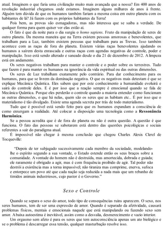 atual. Imaginem o que faria uma civilização muito mais avançada que a nossa? Em 400 anos de
revolução industrial chegamos onde estamos. Imaginem alguns milhares de anos à frente.
Alguém tem dúvida de que os humanos também fariam a mesma coisa em outro planeta com os
habitantes de lá? Já fazem com os próprios habitantes da Terra!
Pois bem, as provas são esmagadoras, mas não interessa que se saiba a verdade. De
qualquer forma para quem quiser ver elas estão ai.
O fato é que da noite para o dia surgiu o homo sapiens. Fruto da manipulação de seres de
outro planeta. Da mesma maneira que na Terra existem pessoas amorosas e benevolentes, que
trabalham para a Luz, também existem pessoas que trabalham para as Trevas. Isso também
acontece com as raças de fora do planeta. Existem várias raças benevolentes ajudando os
humanos a saírem desta enrascada e outras raças com agendas negativas de controle, poder e
manipulação. Isso está sendo alterado e saneado desde o dia 21 de dezembro de 2012. A limpeza
está em andamento.
Os seres negativos trabalham para manter o controle e o poder sobre os terrestres. Tudo
que fazem é para manter os humanos na ignorância da vida espiritual ou das outras dimensões.
Os seres de Luz trabalham exatamente pelo contrário. Para dar conhecimento para os
humanos, para que se livrem da dominação negativa. O que os negativos mais detestam é que se
explique Mecânica Quântica. Eles sabem que por este conhecimento a humanidade evoluirá e
sairá do controle deles. E é por isso que a reação sempre é emocional quando se fala de
Mecânica Quântica. Porque eles perderão o controle quando a maioria entender como funcionam
as outras dimensões, o que há nelas, quem são os seres que as habitam etc.. É por isso que o
materialismo é tão divulgado. Existe uma agenda secreta por trás de todo materialismo.
Tudo que é possível está sendo feito para que os humanos expandam a consciência de
como enxergam a realidade. Até colocar a disposição uma tecnologia como a Ressonância
Harmônica.
Se a pessoa acredita que é de fora do planeta ou não é outra questão. A questão é que
funciona. O fato das pessoas se sabotarem está dentro das questões psicológicas e sociais
referentes a sair do paradigma atual.
É impossível não chegar à mesma conclusão que chegou Charles Alexis Clerel de
Tocqueville:
“Depois de ter subjugado sucessivamente cada membro da sociedade, modelando-
lhe o espírito segundo a sua vontade, o Estado estende então os seus braços sobre a
comunidade. Avontade do homem não é destruída, mas amortecida, dobrada e guiada;
ele raramente é obrigado a agir, mas é com frequência proibido de agir. Tal poder não
destrói a existência mas a torna impassível; não tiraniza mas comprime, enerva, sufoca
e entorpece um povo até que cada nação seja reduzida a nada mais que um rebanho de
tímidos animais industriosos, cujo pastor é o Governo.”
Sexo e Controle
Quando se separa o sexo do amor, todo tipo de consequências ruins aparecem. O sexo, nos
seres humanos, tem de ser uma expressão de amor. Quando é separado da afetividade, causará
problemas físicos, mentais e emocionais naquele que está manipulando ou fazendo sexo sem
amor. Abaixa autoestima é inevitável, assim como a desvalia, desmerecimento e vazio interior.
Um orgasmo sem afeto é para os seres que tem autoconsciência apenas um ato biológico e
se o problema é descarregar essa tensão, qualquer masturbação resolve isso.
 