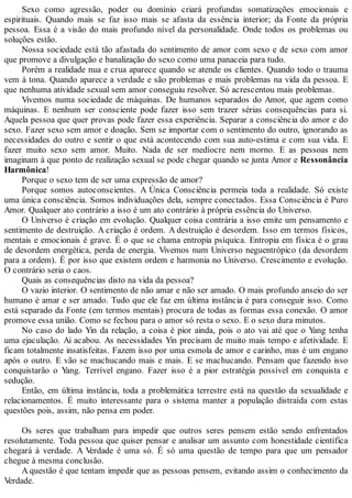 Sexo como agressão, poder ou domínio criará profundas somatizações emocionais e
espirituais. Quando mais se faz isso mais se afasta da essência interior; da Fonte da própria
pessoa. Essa é a visão do mais profundo nível da personalidade. Onde todos os problemas ou
soluções estão.
Nossa sociedade está tão afastada do sentimento de amor com sexo e de sexo com amor
que promove a divulgação e banalização do sexo como uma panaceia para tudo.
Porém a realidade nua e crua aparece quando se atende os clientes. Quando todo o trauma
vem à tona. Quando aparece a verdade e são problemas e mais problemas na vida da pessoa. E
que nenhuma atividade sexual sem amor conseguiu resolver. Só acrescentou mais problemas.
Vivemos numa sociedade de máquinas. De humanos separados do Amor, que agem como
máquinas. E nenhum ser consciente pode fazer isso sem trazer sérias consequências para si.
Aquela pessoa que quer provas pode fazer essa experiência. Separar a consciência do amor e do
sexo. Fazer sexo sem amor e doação. Sem se importar com o sentimento do outro, ignorando as
necessidades do outro e sentir o que está acontecendo com sua auto-estima e com sua vida. E
fazer muito sexo sem amor. Muito. Nada de ser medíocre nem morno. E as pessoas nem
imaginam à que ponto de realização sexual se pode chegar quando se junta Amor e Ressonância
Harmônica!
Porque o sexo tem de ser uma expressão de amor?
Porque somos autoconscientes. A Única Consciência permeia toda a realidade. Só existe
uma única consciência. Somos individuações dela, sempre conectados. Essa Consciência é Puro
Amor. Qualquer ato contrário a isso é um ato contrário à própria essência do Universo.
O Universo é criação em evolução. Qualquer coisa contrária a isso emite um pensamento e
sentimento de destruição. A criação é ordem. A destruição é desordem. Isso em termos físicos,
mentais e emocionais é grave. É o que se chama entropia psíquica. Entropia em física é o grau
de desordem energética, perda de energia. Vivemos num Universo neguentrópico (da desordem
para a ordem). É por isso que existem ordem e harmonia no Universo. Crescimento e evolução.
O contrário seria o caos.
Quais as consequências disto na vida da pessoa?
O vazio interior. O sentimento de não amar e não ser amado. O mais profundo anseio do ser
humano é amar e ser amado. Tudo que ele faz em última instância é para conseguir isso. Como
está separado da Fonte (em termos mentais) procura de todas as formas essa conexão. O amor
promove essa união. Como se fechou para o amor só resta o sexo. E o sexo dura minutos.
No caso do lado Yin da relação, a coisa é pior ainda, pois o ato vai até que o Yang tenha
uma ejaculação. Ai acabou. As necessidades Yin precisam de muito mais tempo e afetividade. E
ficam totalmente insatisfeitas. Fazem isso por uma esmola de amor e carinho, mas é um engano
após o outro. E vão se machucando mais e mais. E se machucando. Pensam que fazendo isso
conquistarão o Yang. Terrível engano. Fazer isso é a pior estratégia possível em conquista e
sedução.
Então, em última instância, toda a problemática terrestre está na questão da sexualidade e
relacionamentos. É muito interessante para o sistema manter a população distraída com estas
questões pois, assim, não pensa em poder.
Os seres que trabalham para impedir que outros seres pensem estão sendo enfrentados
resolutamente. Toda pessoa que quiser pensar e analisar um assunto com honestidade científica
chegará à verdade. A Verdade é uma só. É só uma questão de tempo para que um pensador
chegue à mesma conclusão.
A questão é que tentam impedir que as pessoas pensem, evitando assim o conhecimento da
Verdade.
 