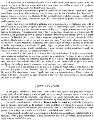 A distração constante tem esse objetivo. Nunca sobra tempo para apenas pensar. A pessoa
nunca está só ou se fica só arruma distrações para evitar uma análise meditativa de qualquer
situação. Qualquer meio que sirva de distração é negativo.
O ditado de que conhecimento é poder é conhecido há muito tempo. Precisamos agora
associá-lo com o amor. Conhecimento é poder, tem como ênfase o cérebro. Imediatamente é
preciso juntar o coração a esta fórmula. Poder associado com o chakra cardíaco equilibrando
todas as atitudes da pessoa através do amor. Essa nova forma de poder resolverá todos os
problemas terrestres.
Quanto mais a pessoa analisar e entender que a Consciência é a Realidade, que toda a
manifestação física, material, é apenas uma das formas de manifestação dessa Consciência, mais
poder terá. Em física trata-se disto com o nome de Energia. Energia é o nome que se dá para a
ação da Consciência. A energia nunca para, vibra o tempo todo, movimenta-se o tempo todo. O
quantum é um quantum de ação. É quando a energia é transferida em pacotes; por isso o nome
quantum. De Broglie explicou que o elétron segue sua própria onda na órbita em volta do núcleo
do átomo. Desta forma o elétron está em fase com sua onda. Aparte material segue a onda. Isso
nos levaria a ter uma Mecânica Ondulatória, mas Schroedinger ressaltou a questão da amplitude
da onda, mostrando onde o elétron não pode chegar, os pontos onde a amplitude é anulada.
Desta forma houve um movimento quantificado. E assim surgiu a mecânica quântica. Quando na
verdade deveria ser chamada de mecânica ondulatória.
Indispensável a leitura do livro O Átomo, de Jean-Paul Auffray. A simples eliminação do
nome mecânica ondulatória foi um engessamento de consciência. Se todas as descobertas do
que hoje se dá o nome de mecânica quântica tivesse o nome de mecânica ondulatória as
consciências da humanidade teriam dado um salto. Um salto ondulatório atingindo uma nova
amplitude. De qualquer forma isso acontecerá só que com um grande atraso.
À medida que o ser entende isso ele passa a ter grande poder sobre a manifestação da
realidade. Ele passa a criar realmente como o co-criador que é. Esse poder não tem limites
literalmente. E é ai que entra o amor. O poder sem amor é o despotismo puro. E isso contraria a
essência do Todo. O quantum de ação sem amor é que cria todos os problemas. É a negatividade
em ação, o que cria a dor.
Controle da Mente
As pesquisas científicas sobre como saber o que uma pessoa está pensando avança a
passos acelerados. Aideia por trás disto é poder devassar completamente a mente de uma pessoa
e obter o controle total da população. Esse objetivo vem sendo perseguido sem parar a muito
tempo. É o Santo Graal do controle mundial do planeta. Quantas pessoas enxergam isso?
No sentido contrário está o trabalho da Ressonância Harmônica que visa dar mais poder
para as pessoas. Libertando-as de qualquer crença limitadora e propiciando a tecnologia para a
transferência de qualquer informação, potencializando todas as capacidades e habilidades desta
pessoa. Atecnologia que transforma as infinitas possibilidades em realidade.
É fundamental entender que a Informação é o fundamento da realidade. A Informação é a
realidade. Tudo é pura informação. E toda informação pode ser assimilada, exponenciando a
capacidade mental infinitamente.
 