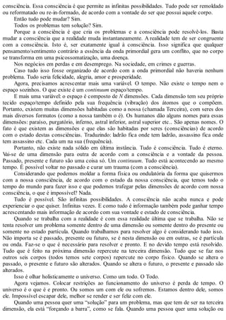 consciência. Essa consciência é que permite as infinitas possibilidades. Tudo pode ser remoldado
ou reformatado ou re-in-formado, de acordo com a vontade do ser que possui aquele corpo.
Então tudo pode mudar? Sim.
Todos os problemas tem solução? Sim.
Porque a consciência é que cria os problemas e a consciência pode resolvê-los. Basta
mudar a consciência que a realidade muda instantaneamente. A realidade tem de ser congruente
com a consciência. Isto é, ser exatamente igual à consciência. Isso significa que qualquer
pensamento/sentimento contrário a essência da onda primordial gera um conflito, que no corpo
se transforma em uma psicossomatização, uma doença.
Nos negócios em perdas e em desemprego. Na sociedade, em crimes e guerras.
Caso tudo isso fosse organizado de acordo com a onda primordial não haveria nenhum
problema. Tudo seria felicidade, alegria, amor e prosperidade.
Agora, precisamos acrescentar mais uma variável. O tempo. Não existe o tempo nem o
espaço sozinhos. O que existe é um continuum espaço/tempo.
E mais uma variável: o espaço é composto de N dimensões. Cada dimensão tem seu próprio
tecido espaço/tempo definido pela sua frequência (vibração) dos átomos que o compõem.
Portanto, existem muitas dimensões habitadas como a nossa (chamada Terceira), com seres dos
mais diversos formatos (como a nossa também o é). Os humanos dão alguns nomes para essas
dimensões: paraíso, purgatório, inferno, astral inferior, astral superior etc.. São apenas nomes. O
fato é que existem as dimensões e que elas são habitadas por seres (consciências) de acordo
com o estado destas consciências. Traduzindo: ladrão fica onde tem ladrão, assassino fica onde
tem assassino etc. Cada um na sua (frequência).
Portanto, não existe nada sólido em última instância. Tudo é consciência. Tudo é eterno.
Vai-se de uma dimensão para outra de acordo com a consciência e a vontade da pessoa.
Passado, presente e futuro são uma coisa só. Um continuum. Tudo está acontecendo ao mesmo
tempo. É possível voltar no passado e curar um trauma (com a consciência).
Considerando que podemos moldar a forma física ou ondulatória da forma que quisermos
com a nossa consciência, de acordo com o estado da nossa consciência, que temos todo o
tempo do mundo para fazer isso e que podemos trafegar pelas dimensões de acordo com nossa
consciência, o que é impossível? Nada.
Tudo é possível. São infinitas possibilidades. A consciência não acaba nunca e pode
experienciar o que quiser. Infinitas vezes. E como tudo é informação também pode ganhar tempo
acrescentando mais informação de acordo com sua vontade e estado de consciência.
Quando se trabalha com a realidade é com essa realidade última que se trabalha. Não se
tenta resolver um problema somente dentro de uma dimensão ou somente dentro do presente ou
somente no estado partícula. Quando trabalhamos para resolver algo é considerando tudo isso.
Não importa se é passado, presente ou futuro, se é nesta dimensão ou em outras, se é partícula
ou onda. Faz-se o que é necessário para resolver e pronto. E no devido tempo está resolvido.
Tudo que é feito na próxima dimensão repercute na terceira dimensão. Tudo que se faz nos
outros seis corpos (todos temos sete corpos) repercute no corpo físico. Quando se altera o
passado, o presente e futuro são alterados. Quando se altera o futuro, o presente e passado são
alterados.
Isso é olhar holisticamente o universo. Como um todo. O Todo.
Agora vejamos. Colocar restrições ao funcionamento do universo é perda de tempo. O
universo é o que é e pronto. Ou somos um com ele ou sofremos. Estamos dentro dele, somos
ele. Impossível escapar dele, melhor se render e ser feliz com ele.
Quando uma pessoa quer uma “solução” para um problema, mas que tem de ser na terceira
dimensão, ela está “forçando a barra”, como se fala. Quando uma pessoa quer uma solução ou
 