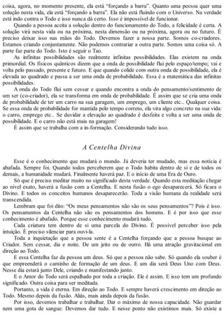 coisa, agora, no momento presente, ela está “forçando a barra”. Quanto uma pessoa quer uma
solução nesta vida, ela está “forçando a barra”. Ela não está fluindo com o Universo. Na verdade
está indo contra o Todo e isso nunca dá certo. Isso é impossível de funcionar.
Quando a pessoa aceita a solução dentro do funcionamento do Todo, a felicidade é certa. A
solução virá nesta vida ou na próxima, nesta dimensão ou na próxima, agora ou no futuro. É
preciso deixar isso nas mãos do Todo. Devemos fazer a nossa parte. Somos co-criadores.
Estamos criando conjuntamente. Não podemos contrariar a outra parte. Somos uma coisa só. A
parte faz parte do Todo. Isto é seguir o Tao.
As infinitas possibilidades são realmente infinitas possibilidades. Elas existem na onda
primordial. Os físicos quânticos dizem que a onda de possibilidade flui pelo espaço/tempo; vai e
volta pelo passado, presente e futuro. E que quando colide com outra onda de possibilidade, ela é
elevada ao quadrado e passa a ser uma onda de probabilidade. Essa é a matemática das infinitas
possibilidades.
A onda do Todo flui sem cessar e quando encontra a onda do pensamento/sentimento de
um ser (co-criador), ela se transforma em onda de probabilidade. É assim que se cria uma onda
de probabilidade de ter um carro na sua garagem, um emprego, um cliente etc.. Qualquer coisa.
Se essa onda de probabilidade for mantida pelo tempo correto, ela vira algo concreto na sua vida:
o carro, emprego etc.. Se duvidar a elevação ao quadrado é desfeita e volta a ser uma onda de
possibilidade. E o carro não está mais na garagem!
É assim que se trabalha com a in-formação. Considerando tudo isso.
A Centelha Divina
Esse é o conhecimento que mudará o mundo. Já deveria ter mudado, mas essa notícia é
abafada. Sempre foi. Quando todos perceberem que o Todo habita dentro de si e de todos os
demais, a humanidade mudará. Finalmente haverá paz. E o início de uma Era de Ouro.
Só que é preciso meditar muito no significado desta verdade. Quando esta meditação chegar
ao nível exato, haverá a fusão com a Centelha. E nesta fusão o ego desaparecerá. Só ficara o
Divino. E todos os conceitos humanos desaparecerão. Toda a visão humana da realidade será
transcendida.
Lembram que foi dito: “Os meus pensamentos não são os seus pensamentos”? Pois é isso.
Os pensamentos da Centelha não são os pensamentos dos homens. E é por isso que esse
conhecimento é abafado. Porque esse conhecimento mudará tudo.
Cada criatura tem dentro de si uma parcela do Divino. É possível perceber isso pela
intuição. É preciso silenciar para ouvi-la.
Toda a inquietação que a pessoa sente é a Centelha forçando que a pessoa busque ao
Criador. Sem cessar, dia e noite. De um jeito ou de outro. Há uma atração gravitacional em
direção ao Todo.
E essa Centelha faz da pessoa um deus. Só que a pessoa não sabe. Só quando ela souber é
que empreenderá o caminho de formação de um deus. E um dia será Deus Uno com Deus.
Nesse dia estará junto Dele, criando e manifestando junto.
E o Amor do Todo será espalhado por toda a criação. Ele é assim. E isso tem um profundo
significado. Outra coisa para ser meditada.
Portanto, a vida é eterna. Em direção ao Todo. E sempre haverá crescimento em direção ao
Todo. Mesmo depois da fusão. Aliás, mais ainda depois da fusão.
Por isso, devemos trabalhar e trabalhar. Dar o máximo de nossa capacidade. Não guardar
nem uma gota de sangue. Devemos dar tudo. E nesse ponto não existimos mais. Só existe a
 