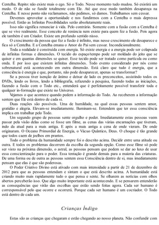 Centelha. Repito: não existe mais o ego. Só o Todo. Nesse momento tudo mudou. Só existirá um
medo. O de não se fundir totalmente com Ele. Até que esse medo também desapareça na
Centelha. E nesse ponto não reclamamos, não pedimos, só damos. Trabalhamos sem cessar.
Devemos aproveitar a oportunidade e nos fundirmos com a Centelha o mais depressa
possível. Então as Infinitas Possibilidades serão absolutamente reais.
Isso não significa renunciar à vida. Pelo contrário. Somente com a fusão com a Centelha é
que se vive realmente. Esse conceito de renúncia nem existe para quem fez a fusão. Pois agora
ele também é um Criador. Existe um profundo sentido nisso.
O crescimento da pessoa que fez a fusão é infinito, mas nesse crescimento ele desaparece e
fica só a Centelha. E a Centelha emana o Amor do Pai sem cessar. Incondicionalmente.
Toda a realidade é construída com energia. Só existe energia e a energia pode ser colapsada
de infinitas formas e dimensões. O tecido do espaço/tempo pode ser moldado do jeito que se
quiser e em quantas dimensões se quiser. Esse tecido pode ser tratado como partícula ou como
onda. É por isso que existem infinitas dimensões. Todo evento considerado por nós como
sobrenatural está acontecendo em outra dimensão. Está claro que tudo é energia, que a
consciência é energia e que, portanto, não pode desaparecer, apenas se transformar?
Se a pessoa tiver isenção de ânimo e deixar de lado os preconceitos, assistindo todos os
DVDs, lendo os livros, lendo a bibliografia, refazendo a pesquisa, fazendo todas as iniciações,
fazendo a fusão com o Todo etc., entenderá que é perfeitamente possível transferir toda e
qualquer in-formação que existe no Universo.
Vejamos o que acontece quando pedem a informação do Todo. Ao receberem a informação
sentem que Ele está dentro de cada si.
Duas reações são possíveis. Uma de humildade, na qual essas pessoas sentem amor,
gratidão e alegria. Elevam-se imediatamente. Iluminam-se. Entendem que ter essa consciência
implica em trabalhar pelo Todo.
Um segundo grupo de pessoas sente orgulho e poder. Imediatamente estas pessoas veem
passar pela visão delas como se fosse um filme, as cenas das várias encarnações que tiveram,
indo da atual para a mais antiga. E após a mais antiga a cena de onde vieram. De onde
originaram. O Oceano Primordial de Energia, o Vácuo Quântico, Deus. O choque é tão grande
que todos caem de joelhos em prantos.
Todo o problema da humanidade sempre foi o descrito acima. Decidir entre uma atitude ou
outra. E todos os problemas decorrem da escolha da segunda opção. Como esse filme só pode
ser visto na próxima dimensão, o astral, as pessoas pensam que podem se dar ao luxo de usar
essa conscientização para o poder. Essa tentação é grande demais para a maioria das criaturas.
De uma forma ou de outra as pessoas sentem essa Consciência dentro de si, mas imediatamente
pensam que elas é que são poderosas.
O Poder Criativo Divino está ativado com mais intensidade a partir de 21 de dezembro de
2012 para que as pessoas entendam e sintam o que está descrito acima. A humanidade está
criando muito mais rapidamente tudo o que pensa e sente. Se olharem as notícias com olhos
abertos perceberão isso. Que algo muito importante está acontecendo. E se pensarem entenderão
as consequências que virão das escolhas que estão sendo feitas agora. Cada ser humano é
corresponsável pelo que ocorre e ocorrerá. Porque cada ser humano é um cocriador. O Todo
está dentro de cada um.
Crianças Índigo
Estas são as crianças que chegaram e estão chegando ao nosso planeta. Não confundir com
 
