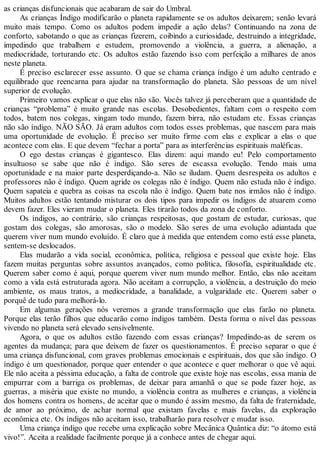 as crianças disfuncionais que acabaram de sair do Umbral.
As crianças Índigo modificarão o planeta rapidamente se os adultos deixarem; senão levará
muito mais tempo. Como os adultos podem impedir a ação delas? Continuando na zona de
conforto, sabotando o que as crianças fizerem, coibindo a curiosidade, destruindo a integridade,
impedindo que trabalhem e estudem, promovendo a violência, a guerra, a alienação, a
mediocridade, torturando etc. Os adultos estão fazendo isso com perfeição a milhares de anos
neste planeta.
É preciso esclarecer esse assunto. O que se chama criança índigo é um adulto centrado e
equilibrado que reencarna para ajudar na transformação do planeta. São pessoas de um nível
superior de evolução.
Primeiro vamos explicar o que elas não são. Vocês talvez já perceberam que a quantidade de
crianças “problema” é muito grande nas escolas. Desobedientes, faltam com o respeito com
todos, batem nos colegas, xingam todo mundo, fazem birra, não estudam etc. Essas crianças
não são índigo. NÃO SÃO. Já eram adultos com todos esses problemas, que nascem para mais
uma oportunidade de evolução. É preciso ser muito firme com elas e explicar a elas o que
acontece com elas. E que devem “fechar a porta” para as interferências espirituais maléficas.
O ego destas crianças é gigantesco. Elas dizem: aqui mando eu! Pelo comportamento
insultuoso se sabe que não é índigo. São seres de escassa evolução. Tendo mais uma
oportunidade e na maior parte desperdiçando-a. Não se iludam. Quem desrespeita os adultos e
professores não é índigo. Quem agride os colegas não é índigo. Quem não estuda não é índigo.
Quem sapateia e quebra as coisas na escola não é índigo. Quem bate nos irmãos não é índigo.
Muitos adultos estão tentando misturar os dois tipos para impedir os índigos de atuarem como
devem fazer. Eles vieram mudar o planeta. Eles tirarão todos da zona de conforto.
Os índigos, ao contrário, são crianças respeitosas, que gostam de estudar, curiosas, que
gostam dos colegas, são amorosas, são o modelo. São seres de uma evolução adiantada que
querem viver num mundo evoluído. É claro que à medida que entendem como está esse planeta,
sentem-se deslocados.
Elas mudarão a vida social, econômica, política, religiosa e pessoal que existe hoje. Elas
fazem muitas perguntas sobre assuntos avançados, como política, filosofia, espiritualidade etc.
Querem saber como é aqui, porque querem viver num mundo melhor. Então, elas não aceitam
como a vida está estruturada agora. Não aceitam a corrupção, a violência, a destruição do meio
ambiente, os maus tratos, a mediocridade, a banalidade, a vulgaridade etc. Querem saber o
porquê de tudo para melhorá-lo.
Em algumas gerações nós veremos a grande transformação que elas farão no planeta.
Porque elas terão filhos que educarão como índigos também. Desta forma o nível das pessoas
vivendo no planeta será elevado sensivelmente.
Agora, o que os adultos estão fazendo com essas crianças? Impedindo-as de serem os
agentes da mudança; para que deixem de fazer os questionamentos. É preciso separar o que é
uma criança disfuncional, com graves problemas emocionais e espirituais, dos que são índigo. O
índigo é um questionador, porque quer entender o que acontece e quer melhorar o que vê aqui.
Ele não aceita a péssima educação, a falta de controle que existe hoje nas escolas, essa mania de
empurrar com a barriga os problemas, de deixar para amanhã o que se pode fazer hoje, as
guerras, a miséria que existe no mundo, a violência contra as mulheres e crianças, a violência
dos homens contra os homens, de aceitar que o mundo é assim mesmo, da falta de fraternidade,
de amor ao próximo, de achar normal que existam favelas e mais favelas, da exploração
econômica etc. Os índigos não aceitam isso, trabalharão para resolver e mudar isso.
Uma criança índigo que recebe uma explicação sobre Mecânica Quântica diz: “o átomo está
vivo!”. Aceita a realidade facilmente porque já a conhece antes de chegar aqui.
 