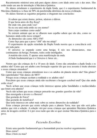 Recentemente ministrei uma aula para alguns alunos com idade entre seis e dez anos. Eles
estão tendo um ano de introdução à Mecânica Quântica.
Os alunos estudaram o experimento da dupla fenda, que é o experimento fundamental da
Mecânica Quântica e a base de 90% da parafernália eletrônica da nossa civilização.
Os alunos fizeram as seguintes perguntas e chegaram nas conclusões:
Já sabem que existe átomo, próton, nêutron e elétron.
O que havia antes do Big Bang?
De onde vim, para onde vou?
Se eu sou uma onda então eu sou eterno?
Sem corpo continuo como onda?
Se existem animais que ao se olharem num espelho sabem que são eles, como os
humanos ainda estão nesse estágio?
As dimensões são como AM e FM?
Como faço para que o povo “AM” não me atinja?
O experimento da opção retardada da Dupla Fenda mostra que a consciência está
em toda parte.
O universo se expande como uma bexiga. E nós nos distanciamos, mas
continuamos da bexiga. Portanto, todos estão interligados.
Amatéria não existe. É apenas uma manifestação da onda.
AOnda fundamental que é o Universo é Amor etc..
Notem que são crianças de 6 a 10 anos de idade. Como elas entendem a dupla fenda e os
adultos não? Como que um adulto com formação superior diz que esse assunto é muito abstrato
e essas crianças entendem?
Como que essas crianças entenderam isso e os adultos do planeta inteiro não? São gênios?
São superdotados? São alunos do MIT?
Porque essas crianças aceitam a realidade e os adultos não?
Percebem que essas crianças ainda não receberam a lavagem cerebral total? Que elas ainda
estão vivas?
Vocês acham que essas crianças terão interesse apenas pelas banalidades e mediocridades
que lotam este planeta?
Vocês não acham que essas crianças pensarão nas grandes questões da vida?
Que enxergarão a árvore e a floresta?
Que gostarão de física?
Que gostarão de metafísica?
Que terão interesse em saber mais sobre as outras dimensões da realidade?
Estas crianças provam que existe solução para o planeta Terra, mas que não será pelos
adultos que virá a solução. A solução virá por essas crianças que aprendem Mecânica Quântica
antes da lavagem cerebral. E é por essa razão que não se quer ensinar Mecânica Quântica para o
povo.
Fazendo Escolhas
Existe uma questão fundamental que a humanidade precisa resolver urgentemente.
Deus existe?
Deus é bom ou mau?
 
