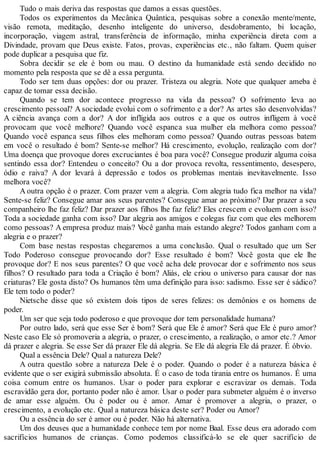 Tudo o mais deriva das respostas que damos a essas questões.
Todos os experimentos da Mecânica Quântica, pesquisas sobre a conexão mente/mente,
visão remota, meditação, desenho inteligente do universo, desdobramento, bi locação,
incorporação, viagem astral, transferência de informação, minha experiência direta com a
Divindade, provam que Deus existe. Fatos, provas, experiências etc., não faltam. Quem quiser
pode duplicar a pesquisa que fiz.
Sobra decidir se ele é bom ou mau. O destino da humanidade está sendo decidido no
momento pela resposta que se dê a essa pergunta.
Todo ser tem duas opções: dor ou prazer. Tristeza ou alegria. Note que qualquer ameba é
capaz de tomar essa decisão.
Quando se tem dor acontece progresso na vida da pessoa? O sofrimento leva ao
crescimento pessoal? A sociedade evolui com o sofrimento e a dor? As artes são desenvolvidas?
A ciência avança com a dor? A dor infligida aos outros e a que os outros infligem à você
provocam que você melhore? Quando você espanca sua mulher ela melhora como pessoa?
Quando você espanca seus filhos eles melhoram como pessoa? Quando outras pessoas batem
em você o resultado é bom? Sente-se melhor? Há crescimento, evolução, realização com dor?
Uma doença que provoque dores excruciantes é boa para você? Consegue produzir alguma coisa
sentindo essa dor? Entendeu o conceito? Ou a dor provoca revolta, ressentimento, desespero,
ódio e raiva? A dor levará à depressão e todos os problemas mentais inevitavelmente. Isso
melhora você?
A outra opção é o prazer. Com prazer vem a alegria. Com alegria tudo fica melhor na vida?
Sente-se feliz? Consegue amar aos seus parentes? Consegue amar ao próximo? Dar prazer a seu
companheiro lhe faz feliz? Dar prazer aos filhos lhe faz feliz? Eles crescem e evoluem com isso?
Toda a sociedade ganha com isso? Dar alegria aos amigos e colegas faz com que eles melhorem
como pessoas? A empresa produz mais? Você ganha mais estando alegre? Todos ganham com a
alegria e o prazer?
Com base nestas respostas chegaremos a uma conclusão. Qual o resultado que um Ser
Todo Poderoso consegue provocando dor? Esse resultado é bom? Você gosta que ele lhe
provoque dor? E nos seus parentes? O que você acha dele provocar dor e sofrimento nos seus
filhos? O resultado para toda a Criação é bom? Aliás, ele criou o universo para causar dor nas
criaturas? Ele gosta disto? Os humanos têm uma definição para isso: sadismo. Esse ser é sádico?
Ele tem todo o poder?
Nietsche disse que só existem dois tipos de seres felizes: os demônios e os homens de
poder.
Um ser que seja todo poderoso e que provoque dor tem personalidade humana?
Por outro lado, será que esse Ser é bom? Será que Ele é amor? Será que Ele é puro amor?
Neste caso Ele só promoveria a alegria, o prazer, o crescimento, a realização, o amor etc.? Amor
dá prazer e alegria. Se esse Ser dá prazer Ele dá alegria. Se Ele dá alegria Ele dá prazer. É óbvio.
Qual a essência Dele? Qual a natureza Dele?
A outra questão sobre a natureza Dele é o poder. Quando o poder é a natureza básica é
evidente que o ser exigirá submissão absoluta. É o caso de toda tirania entre os humanos. É uma
coisa comum entre os humanos. Usar o poder para explorar e escravizar os demais. Toda
escravidão gera dor, portanto poder não é amor. Usar o poder para submeter alguém é o inverso
de amar esse alguém. Ou é poder ou é amor. Amar é promover a alegria, o prazer, o
crescimento, a evolução etc. Qual a natureza básica deste ser? Poder ou Amor?
Ou a essência do ser é amor ou é poder. Não há alternativa.
Um dos deuses que a humanidade conhece tem por nome Baal. Esse deus era adorado com
sacrifícios humanos de crianças. Como podemos classificá-lo se ele quer sacrifício de
 