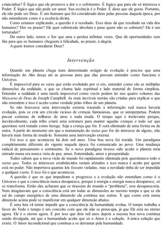 criancinhas? É lógico que ele promove a dor e o sofrimento. É lógico que para ele só interessa o
Poder. É lógico que não pode ser amor. Sua essência é o Poder. É disto que ele gosta. Portanto,
ele não pode ser Deus. É um humano que foi considerado deus pelas pessoas daquela época, por
não entenderem como é a essência divina.
Como estamos explicando, a questão é o resultado. Esse deus dá que resultado na vida dos
humanos? Dor ou prazer? Ele quer submissão absoluta e pune quem não se submete? Ele é um
torturador?
Do outro lado, temos o Ser que ama e perdoa infinitas vezes. Que dá oportunidades sem
fim para que os humanos cheguem à felicidade, ao prazer, à alegria.
Aquem iremos considerar Deus?
Intervenção
Quando um planeta chega num determinado estágio de evolução é preciso que uma
informação do Alto desça até as pessoas para que elas possam entender como funciona o
Universo.
É impossível para os seres que estão evoluindo por si sós, entender como são as múltiplas
dimensões da realidade, o que se chama lado espiritual e lado material de forma simplista.
Entender a realidade é uma tarefa impossível como vocês podem ler nos quatro volumes das
Mascaras de Deus de Joseph Campbell. As mais incríveis teorias são criadas para explicar o que
não entendem e isso é aceito como verdade pelas tribos de um planeta.
Se não houvesse uma intervenção externa trazendo a informação real nunca haveria
evolução, pois se cria um círculo vicioso de crenças fantasiosas, que se autoperpetua. Podem
passar centenas de milhares de anos e nada muda. O tempo aqui é irrelevante porque,
inevitavelmente, cada tribo criará uma estrutura para manter aquelas crenças e todo ser que
questione será tratado como herege. Seja a crença que for. E será eliminado de uma forma ou de
outra. A partir do momento em que a manutenção do status quo for do interesse de alguns, não
haverá mais forma de mudá-lo. Somente uma intervenção externa.
Foi isso o que aconteceu há dois mil anos. Uma boa nova foi trazida. Um paradigma
completamente diferente do vigente naquela época foi comunicado ao povo. Uma mudança
radical de pensamento e sentimento. Se o novo paradigma tivesse sido aceito o planeta teria
entrado numa era nunca vista de paz, amor, fraternidade, amor e prosperidade.
Todos sabem que a nova visão de mundo foi rapidamente eliminada pois questionava todo o
status quo. Todos os interesses estabelecidos seriam afetados e isso nunca é aceito por quem
está no poder. Não importava quantas leis fossem violadas, mas a novidade tinha de ser impedida
a qualquer custo. E isso foi o que aconteceu.
A questão é que os que impediram o progresso e a evolução não entendiam como é o
Universo e que a consciência nunca desaparece, porque é energia e energia nunca desaparece, só
se transforma. Estão eles acharam que se tirassem do mundo o “problema”, este desapareceria.
Nem imaginavam que a consciência está em todas as dimensões ao mesmo tempo e que se ela
sai do campo energético de uma dimensão ela continua nas outras. E que como está numa
dimensão acima pode se manifestar em qualquer dimensão abaixo.
É uma luta vã tentar impedir que a consciência da humanidade evolua. O tempo trabalha a
favor do Todo e tempo é um conceito com que ele não se preocupa, já que Ele está no eterno
agora. Ele é o eterno agora. É por isso que dois mil anos depois a mesma boa nova continua
sendo divulgada, até que a humanidade aceite que só o Amor é a solução. A única solução que
existe. O Amor incondicional que continua a se derramar pela humanidade.
 
