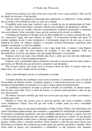 A Visão da Floresta
Embora possa parecer que tudo ocorre por acaso não é isso o que acontece. Nem um fio
de cabelo cai sem que o Todo permita.
Tem de existir uma gigantesca hierarquia para administrar os multiversos. Como também
tem de existir o livre-arbítrio de todos os seres em evolução.
O equilíbrio entre estas duas variáveis é que é o estado da arte da administração do Todo.
Por isso Ele é Tudo-O-Que-Existe. Somente o Divino teria condições de administrar o infinito.
Todos já devem ter se dado conta dos acontecimentos totalmente inesperados e raramente
visto neste planeta. Estão ocorrendo coisas que não acontecem há séculos ou milênios.
Amudança da frequência (vibração) está em pleno andamento e a catarse aumenta dia a dia.
Já é impossível “jogar tudo para debaixo do tapete”. O inconsciente fervilha sem parar. O
cérebro reptiliano já não é mais invulnerável. A informação chega até ele sem que se possa
impedi-la de entrar. Os chakras cardíaco e coronário recebem informações especificas para
ampliar o sentimento e a visão da realidade.
Há uma catarse global em andamento e isso é algo muito bom. A catarse é uma limpeza
profunda para se alçar um novo patamar de evolução. É um salto quântico. Pode ser
desconfortável, no início, mas depois vem uma grande libertação e crescimento.
Podemos estar com muito mais trabalho para fazer e achar que isso não está melhorando
nossa vida, mas isso é sinal de grande progresso.
Podemos estar somatizando algum sentimento enterrado no inconsciente há muito tempo e
que precisa ser liberado para que possamos conquistar o que desejamos.
Não dá para colocar uma roupa nova se estamos cheios de barro. É preciso tomar um
banho antes. Às vezes o banho tem de ser longo...
Toda a autossabotagem tem de ser enfrentada e resolvida.
A maioria absoluta dos problemas está na área econômica. É exatamente o que a Escala de
Necessidades de Maslow mostra. O primeiro degrau é a sobrevivência pessoal. Esse é o grande
problema da humanidade no momento. E é ai que a catarse aparecerá primeiramente.
Os problemas econômicos de todas as pessoas deverão ser resolvidos, no planeta inteiro.
Não há mais como adiar. Este é o início da catarse, e é preciso muita paciência e ação até que
isso seja resolvido.
Os homens precisam entender que tudo isso ocorre para que haja o melhor crescimento e
evolução para todos.
Quando as coisas não correm como as pessoas querem, elas ficam revoltadas e muitas
vezes amaldiçoam a Deus! Justo Ele que está vendo o melhor tendo em vista a eternidade
daquele ser.
Agora vem somar-se uma quinta informação: o Poder Criativo Divino. Esta informação está
sendo transferida gradativamente para aumentar a capacidade de manifestação da humanidade.
Os humanos conseguirão manifestar com mais facilidade aquilo que pensam e sentem. Isto está
sendo feito para que percebam que eles criam a realidade que pensam e sentem. Os que pensam
e sentem negativamente criarão coisas e situações negativas e os que pensam e sentem de forma
positiva criarão coisas e situações positivas. Desta maneira a cada dia que passa ficará mais
difícil para os humanos não aceitarem que criam aquilo que querem; pensando e sentindo. Desta
forma terão de ajustar seus pensamentos e sentimentos, se não quiserem criar situações
 