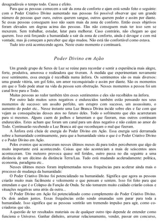 desagradáveis o tempo todo. Causa e efeito.
Para que as pessoas comecem a sair da zona de conforto e ajam está sendo feito o seguinte:
com o Poder Criativo Divino aumentado nas pessoas foi possível observar que um grande
número de pessoas quer ouro, outros querem sangue, outros querem poder e assim por diante.
Se essas pessoas conseguem isso não saem mais da zona de conforto. Então esses objetivos
foram elevados um degrau acima das pessoas. Elas não conseguem mais ter isso sem se
mexerem. Sem trabalhar, estudar, lutar para melhorar. Caso contrário, não chegam ao que
querem. Isso está forçando a humanidade a sair da zona de conforto, ainda é devagar e com má
vontade, mas já começam a perceber que algo mudou. Não está tão confortável como estava.
Tudo isto está acontecendo agora. Neste exato momento e continuará.
Poder Divino em Ação
Um grande grupo de Seres de Luz se reúne para recordar e sentir a experiência mais alegre,
forte, produtiva, amorosa e realizadora que tiveram. À medida que experimentam novamente
esse sentimento, essa energia é recolhida numa ânfora. Os sentimentos são os mais diversos:
uma grande vitória, um gol feito, um amor reconquistado e assim por diante. São os momentos
em que o Todo pode atuar na vida da pessoa sem obstrução. Nesses momentos a pessoa foi um
canal livre para o Todo.
Muitas pessoas ao redor também têm esses sentimentos e eles são recolhidos na ânfora.
Por outro lado muitos seres negativos e endurecidos também estão pensando nos seus
momentos de sucesso: um assalto perfeito, um estupro com sucesso, um assassinato, o
aumento do poder etc.. Nesse instante uma Luz Branca Divina incide sobre eles e faz com que
vejam as consequências desses atos no futuro deles. Todo o sofrimento que eles acarretaram
para si mesmos. Alguns caem de joelhos e lamentam o que fizeram, mas outros continuam
endurecidos. Estes acham que foram um canal para um deus negativo e não cedem ao amor do
Todo. Continuarão recebendo a Luz Branca até que reconheçam o mal que fizeram.
A Ânfora está cheia de energia do Poder Divino em Ação. Essa energia será derramada
sobre a humanidade continuamente, para que a humanidade sinta o que é o Poder Criativo Divino
e o Poder Divino em Ação.
Pelos eventos que aconteceram nesses últimos meses dá para todos perceberem que algo de
muito importante está acontecendo. Coisas que não aconteciam a mais de seiscentos anos
aconteceram. Um meteoro provoca quase mil feridos, outro passa no dia seguinte a uma
distância de um décimo da distância Terra/Lua. Tudo está mudando aceleradamente: política,
economia, paradigma etc..
Nesses últimos meses foram implementadas novas frequências para acelerar ainda mais o
processo de mudança da humanidade:
O Poder Criativo Divino foi potencializado na humanidade. Significa que agora as pessoas
criarão muito mais facilmente e velozmente o que pensam e sentem. Isso foi feito para que
entendam o que é o Colapso da Função de Onda. Se não tomarem muito cuidado criarão coisas e
situações negativas uma atrás da outra...
O Poder Divino em Ação foi potencializado como complemento do Poder Criativo Divino.
Os dois andam juntos. Essas frequências estão sendo emanadas sem parar para toda a
humanidade. Isso significa que as pessoas sentirão um tremendo impulso para agir, como co-
criadoras que são.
A questão de ter resultados materiais ou de qualquer outro tipo depende de entender como
funciona o Universo. Ganhar dinheiro, arrumar relacionamento, vender, passar em concurso,
 
