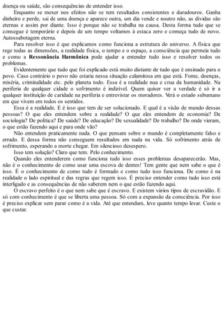 doença ou saúde, são consequências de entender isso.
Enquanto se mexer nos efeitos não se tem resultados consistentes e duradouros. Ganha
dinheiro e perde, sai de uma doença e aparece outra, um dia vende e noutro não, as dívidas são
eternas e assim por diante. Isso é porque não se trabalha na causa. Desta forma tudo que se
consegue é temporário e depois de um tempo voltamos à estaca zero e começa tudo de novo.
Autossabotagem eterna.
Para resolver isso é que explicamos como funciona a estrutura do universo. A física que
rege todas as dimensões, a realidade física, o tempo e o espaço, a consciência que permeia tudo
e como a Ressonância Harmônica pode ajudar a entender tudo isso e resolver todos os
problemas.
Evidentemente que tudo que foi explicado está muito distante de tudo que é ensinado para o
povo. Caso contrário o povo não estaria nessa situação calamitosa em que está. Fome, doenças,
miséria, criminalidade etc. pelo planeta todo. Essa é a realidade nua e crua da humanidade. Na
periferia de qualquer cidade o sofrimento é indizível. Quem quiser ver a verdade é só ir a
qualquer instituição de caridade na periferia e entrevistar os moradores. Verá o estado subumano
em que vivem em todos os sentidos.
Essa é a realidade. E é isso que tem de ser solucionado. E qual é a visão de mundo dessas
pessoas? O que eles entendem sobre a realidade? O que eles entendem de economia? De
sociologia? De política? De saúde? De educação? De sexualidade? De trabalho? De onde vieram,
o que estão fazendo aqui e para onde vão?
Não entendem praticamente nada. O que pensam sobre o mundo é completamente falso e
errado. E dessa forma não conseguem resultados em nada na vida. Só sofrimento atrás de
sofrimento, esperando a morte chegar. Em silencioso desespero.
Isso tem solução? Claro que tem. Pelo conhecimento.
Quando eles entenderem como funciona tudo isso esses problemas desaparecerão. Mas,
não é o conhecimento de como usar uma escova de dentes! Tem gente que nem sabe o que é
isso. É o conhecimento de como tudo é formado e como tudo isso funciona. De como é na
realidade o lado espiritual e das regras que regem isso. É preciso entender como tudo isso está
interligado e as consequências de não saberem nem o que estão fazendo aqui.
O escravo perfeito é o que nem sabe que é escravo. E existem vários tipos de escravidão. E
só com conhecimento é que se liberta uma pessoa. Só com a expansão da consciência. Por isso
é preciso explicar sem parar como é a vida. Até que entendam, leve quanto tempo levar. Custe o
que custar.
 